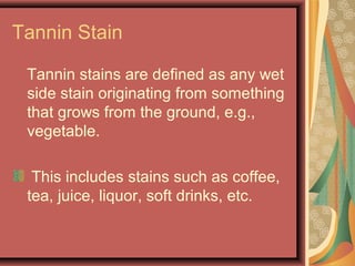 Tannin Stain
Tannin stains are defined as any wet
side stain originating from something
that grows from the ground, e.g.,
vegetable.
This includes stains such as coffee,
tea, juice, liquor, soft drinks, etc.
 