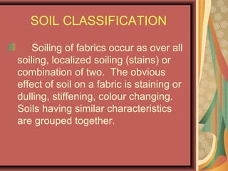 SOIL CLASSIFICATION
Soiling of fabrics occur as over all
soiling, localized soiling (stains) or
combination of two. The obvious
effect of soil on a fabric is staining or
dulling, stiffening, colour changing.
Soils having similar characteristics
are grouped together.
 