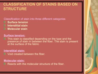 CLASSIFICATION OF STAINS BASED ON
STRUCTURE
Classification of stain into three different categories
Surface tension
Interstitial stain
Molecular stain
Surface tension:
This stain is classified depending on the type and the
presence of stain in between the fiber. The stain is present
at the surface of the fabric
Interstitial stain:
Void created between the fiber.
Molecular stain:
Reacts with the molecular structure of the fiber.
 