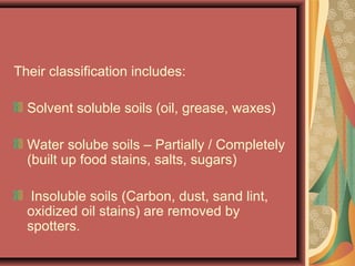 Their classification includes:
Solvent soluble soils (oil, grease, waxes)
Water solube soils – Partially / Completely
(built up food stains, salts, sugars)
Insoluble soils (Carbon, dust, sand lint,
oxidized oil stains) are removed by
spotters.
 