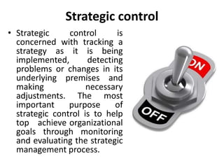 Strategic control
• Strategic control is
concerned with tracking a
strategy as it is being
implemented, detecting
problems or changes in its
underlying premises and
making necessary
adjustments. The most
important purpose of
strategic control is to help
top achieve organizational
goals through monitoring
and evaluating the strategic
management process.
 