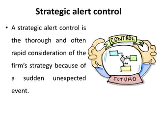 Strategic alert control
• A strategic alert control is
the thorough and often
rapid consideration of the
firm’s strategy because of
a sudden unexpected
event.
 