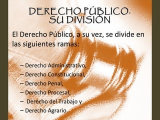 DERECHO PÚBLICO.DERECHO PÚBLICO.
SU DIVISIÓNSU DIVISIÓN
El Derecho Público, a su vez, se divide en
las siguientes ramas:
– Derecho Administrativo,
– Derecho Constitucional,
– Derecho Penal,
– Derecho Procesal,
– Derecho del Trabajo y
– Derecho Agrario.
 