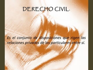 DERECHO CIVIL.DERECHO CIVIL.
Es el conjunto de disposiciones que rigen las
relaciones privadas de los particulares entre sí.
 