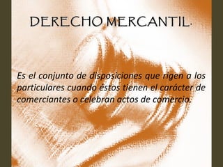 DERECHO MERCANTIL.DERECHO MERCANTIL.
Es el conjunto de disposiciones que rigen a los
particulares cuando éstos tienen el carácter de
comerciantes o celebran actos de comercio.
 