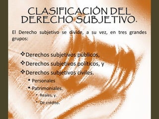 CLASIFICACIÓN DELCLASIFICACIÓN DEL
DERECHO SUBJETIVO.DERECHO SUBJETIVO.
El Derecho subjetivo se divide, a su vez, en tres grandes
grupos:
Derechos subjetivos públicos,
Derechos subjetivos políticos, y
Derechos subjetivos civiles.
 Personales
 Patrimoniales.
• Reales, y.
• De crédito.
 