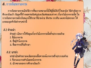 5. การเขียนรายงาน
การเขียนรายงานเป็นวิธีการสื่อความหมายเพื่อให้ผู้อื่นได้เข้าใจแนวคิด วิธีดาเนินการ
ศึกษาค้นคว้า ข้อมูลที่ได้ ตลอดจนข้อสรุปและข้อเสนอแนะต่างๆ เกี่ยวกับโครงงานนั้น ใน
การเขียนรายงานนักเรียนควรใช้ภาษาที่อ่านง่าย ชัดเจน กระชับ และตรงไปตรงมา ให้
ครอบคลุมหัวข้อต่างๆเหล่านี้
5.1 ส่วนนา
ส่วนนา เป็นการให้ข้อมูลเกี่ยวกับโครงงานนั้นซึ่งประกอบด้วย
1. ชื่อโครงงาน
2. ชื่อผู้ทาโครงงาน
3. ชื่ออาจารย์ที่ปรึกษา
5.2 บทนา
บทนาเป็นส่วนรายละเอียดของเนื้อหาของโครงงานซึ่งประกอบด้วย
1. ที่มาและความสาคัญของโครงงาน
2. เป้าหมายของการศึกษาค้นคว้า
 