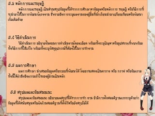 5.3 หลักการและทฤษฎี
หลักการและทฤษฎี เป็นส่วนสรุปข้อมูลที่ได้จากการศึกษาหาข้อมูลหรือหลักการ ทฤษฎี หรือวิธีการที่
จะนามาใช้ในการพัฒนาโครงงาน ซึ่งรวมถึงการระบุผลงานของผู้อื่นที่นักเรียนนามาเปรียบเทียบหรือพัฒนา
เพิ่มเติมด้วย
5.4 วิธีดาเนินการ
วิธีดาเนินการ อธิบายขั้นตอนการดาเนินงานโดยละเอียด พร้อมทั้งระบุปัญหาหรืออุปสรรคที่พบพร้อม
ทั้งวิธีการที่ใช้แก้ไข พร้อมทั้งระบุวัสดุอุปกรณ์ที่ต้องใช้ในการทางาน
5.5 ผลการศึกษา
ผลการศึกษา นาเสนอข้อมูลหรือระบบที่พัฒนาได้ โดยอาจแสดงเป็นตาราง หรือ กราฟ หรือข้อความ
ทั้งนี้ให้คานึงถึงความเข้าใจของผู้อ่านเป็นหลัก
5.6 สรุปผลและข้อเสนอแนะ
สรุปผลและข้อเสนอแนะ อธิบายผลสรุปที่ได้จากการทา งาน ถ้ามีการตั้งสมมติฐานควรระบุด้วยว่า
ข้อมูลที่ได้สนับสนุนหรือคัดค้านสมมติฐานที่ตั้งไว้หรือยังสรุปไม่ได้
 