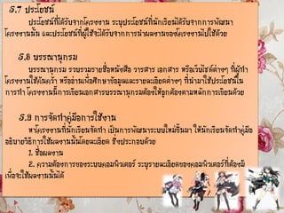 5.7 ประโยชน์
ประโยชน์ที่ได้รับจากโครงงาน ระบุประโยชน์ที่นักเรียนได้รับจากการพัฒนา
โครงงานนั้น และประโยชน์ที่ผู้ใช้จะได้รับจากการนาผลงานของโครงงานไปใช้ด้วย
5.8 บรรณานุกรม
บรรณานุกรม รวบรวมรายชื่อหนังสือ วารสาร เอกสาร หรือเว็บไซด์ต่างๆ ที่ผู้ทา
โครงงานใช้ค้นคว้า หรืออ่านเพื่อศึกษาข้อมูลและรายละเอียดต่างๆ ที่นามาใช้ประโยชน์ใน
การทา โครงงานนี้การเขียนเอกสารบรรณานุกรมต้องให้ถูกต้องตามหลักการเขียนด้วย
5.9 การจัดทาคู่มือการใช้งาน
หาโครงงานที่นักเรียนจัดทา เป็นการพัฒนาระบบใหม่ขึ้นมา ให้นักเรียนจัดทาคู่มือ
อธิบายวิธีการใช้ผลงานนั้นโดยละเอียด ซึ่งประกอบด้วย
1. ชื่อผลงาน
2. ความต้องการของระบบคอมพิวเตอร์ ระบุรายละเอียดของคอมพิวเตอร์ที่ต้องมี
เพื่อจะใช้ผลงานนั้นได้
 