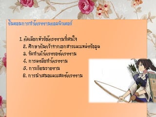 ขั้นตอนการทาโครงงานคอมพิวเตอร์
1. คัดเลือกหัวข้อโครงงานที่สนใจ
2. ศึกษาค้นคว้าจากเอกสารและแหล่งข้อมูล
3. จัดทาเค้าโครงของโครงงาน
4. การลงมือทาโครงงาน
5. การเขียนรายงาน
6. การนาเสนอและแสดงโครงงาน
 