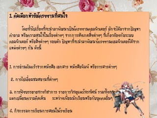 1. คัดเลือกหัวข้อโครงงานที่สนใจ
โดยทั่วไปเรื่องที่จะนามาพัฒนาเป็นโครงงานคอมพิวเตอร์ มักจะได้มาจากปัญหา
คาถาม หรือความสนใจในเรื่องต่างๆ จากการสังเกตสิ่งต่างๆ ที่เกี่ยวข้องกับระบบ
คอมพิวเตอร์ หรือสิ่งต่างๆ รอบตัว ปัญหาที่จะนามาพัฒนาโครงงานคอมพิวเตอร์ได้จาก
แหล่งต่างๆ กัน ดังนี้
1. การอ่านค้นคว้าจากหนังสือ เอกสาร หนังสือพิมพ์ หรือวารสารต่างๆ
2. การไปเยี่ยมชมสถานที่ต่างๆ
3. การฟังบรรยายทางวิชาการ รายการวิทยุและโทรทัศน์ รวมทั้งการสนทนาอภิปราย
แลกเปลี่ยนความคิดเห็น ระหว่างเพื่อนนักเรียนหรือกับบุคคลอื่นๆ
4. กิจกรรมการเรียนการสอนในโรงเรียน
 