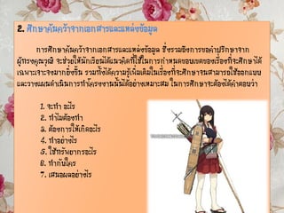 2. ศึกษาค้นคว้าจากเอกสารและแหล่งข้อมูล
การศึกษาค้นคว้าจากเอกสารและแหล่งข้อมูล ซึ่งรวมถึงการขอคาปรึกษาจาก
ผู้ทรงคุณวุฒิ จะช่วยให้นักเรียนได้แนวคิดที่ใช้ในการกาหนดขอบเขตของเรื่องที่จะศึกษาได้
เฉพาะเจาะจงมากยิ่งขึ้น รวมทั้งได้ความรู้เพิ่มเติมในเรื่องที่จะศึกษาจนสามารถใช้ออกแบบ
และวางแผนดาเนินการทาโครงงานนั้นได้อย่างเหมาะสม ในการศึกษาจะต้องได้คาตอบว่า
1. จะทา อะไร
2. ทาไมต้องทา
3. ต้องการให้เกิดอะไร
4. ทาอย่างไร
5. ใช้ทรัพยากรอะไร
6. ทากับใคร
7. เสนอผลอย่างไร
 