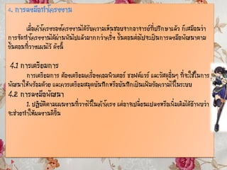 4. การลงมือทาโครงงาน
เมื่อเค้าโครงของโครงงานได้รับความเห็นชอบจากอาจารย์ที่ปรึกษาแล้ว ก็เสมือนว่า
การจัดทาโครงงานได้ผ่านพ้นไปแล้วมากกว่าครึ่ง ขั้นตอนต่อไปจะเป็นการลงมือพัฒนาตาม
ขั้นตอนที่วางแผนไว้ ดังนี้
4.1 การเตรียมการ
การเตรียมการ ต้องเตรียมเครื่องคอมพิวเตอร์ ซอฟต์แวร์ และวัสดุอื่นๆ ที่จะใช้ในการ
พัฒนาให้พร้อมด้วย และควรเตรียมสมุดบันทึกหรือบันทึกเป็นแฟ้มข้อความไว้ในระบบ
4.2 การลงมือพัฒนา
1. ปฏิบัติตามแผนงานที่วางไว้ในเค้าโครง แต่อาจเปลี่ยนแปลงหรือเพิ่มเติมได้ถ้าพบว่า
จะช่วยทาให้ผลงานดีขึ้น
 
