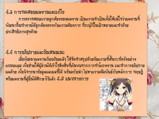 4.3 การทดสอบผลงานและแก้ไข
การตรวจสอบความถูกต้องของผลงาน เป็นความจาเป็นเพื่อให้แน่ใจว่าผลงานที่
พัฒนาขึ้นทางานได้ถูกต้องตรงกับความต้องการ ที่ระบุไว้ในเป้าหมายและทาด้วย
ประสิทธิภาพสูงด้วย
4.4 การอภิปรายและข้อเสนอแนะ
เมื่อพัฒนาผลงานเรียบร้อยแล้ว ให้จัดทาสรุปด้วยข้อความที่สั้นกะทัดรัดอย่าง
ครอบคลุม เพื่อช่วยให้ผู้อ่านได้เข้าใจถึงสิ่งที่ค้นพบจากการทาโครงงาน และทาการอภิปราย
ผลด้วย เพื่อพิจารณาข้อมูลและผลที่ได้ พร้อมกับนา ไปหาความสัมพันธ์กับหลักการ ทฤษฎี
หรือผลงานที่ผู้อื่นได้ศึกษาไว้แล้ว 4.5 แนวทางการ
 