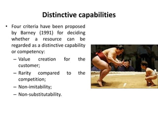 Distinctive capabilities
• Four criteria have been proposed
by Barney (1991) for deciding
whether a resource can be
regarded as a distinctive capability
or competency:
– Value creation for the
customer;
– Rarity compared to the
competition;
– Non-imitability;
– Non-substitutability.