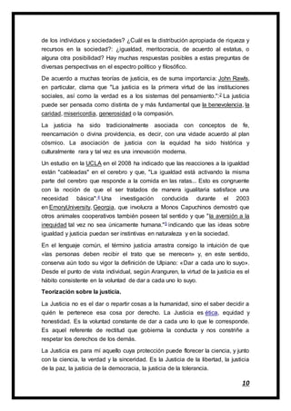 10
de los individuos y sociedades? ¿Cuál es la distribución apropiada de riqueza y
recursos en la sociedad?: ¿igualdad, meritocracia, de acuerdo al estatus, o
alguna otra posibilidad? Hay muchas respuestas posibles a estas preguntas de
diversas perspectivas en el espectro político y filosófico.
De acuerdo a muchas teorías de justicia, es de suma importancia: John Rawls,
en particular, clama que "La justicia es la primera virtud de las instituciones
sociales, así como la verdad es a los sistemas del pensamiento.":2 La justicia
puede ser pensada como distinta de y más fundamental que la benevolencia, la
caridad, misericordia, generosidad o la compasión.
La justicia ha sido tradicionalmente asociada con conceptos de fe,
reencarnación o divina providencia, es decir, con una vidade acuerdo al plan
cósmico. La asociación de justicia con la equidad ha sido histórica y
culturalmente rara y tal vez es una innovación moderna.
Un estudio en la UCLA en el 2008 ha indicado que las reacciones a la igualdad
están "cableadas" en el cerebro y que, "La igualdad está activando la misma
parte del cerebro que responde a la comida en las ratas... Esto es congruente
con la noción de que el ser tratados de manera igualitaria satisface una
necesidad básica".4 Una investigación conducida durante el 2003
en EmoryUniversity, Georgia, que involucra a Monos Capuchinos demostró que
otros animales cooperativos también poseen tal sentido y que "la aversión a la
inequidad tal vez no sea únicamente humana."5 indicando que las ideas sobre
igualdad y justicia puedan ser instintivas en naturaleza y en la sociedad.
En el lenguaje común, el término justicia arrastra consigo la intuición de que
«las personas deben recibir el trato que se merecen» y, en este sentido,
conserva aún todo su vigor la definición de Ulpiano: «Dar a cada uno lo suyo».
Desde el punto de vista individual, según Aranguren, la virtud de la justicia es el
hábito consistente en la voluntad de dar a cada uno lo suyo.
Teorización sobre la justicia.
La Justicia no es el dar o repartir cosas a la humanidad, sino el saber decidir a
quién le pertenece esa cosa por derecho. La Justicia es ética, equidad y
honestidad. Es la voluntad constante de dar a cada uno lo que le corresponde.
Es aquel referente de rectitud que gobierna la conducta y nos constriñe a
respetar los derechos de los demás.
La Justicia es para mí aquello cuya protección puede florecer la ciencia, y junto
con la ciencia, la verdad y la sinceridad. Es la Justicia de la libertad, la justicia
de la paz, la justicia de la democracia, la justicia de la tolerancia.
 