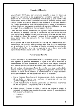 4
Creación del Derecho
La producción del Derecho es básicamente estatal y es este otro factor que
proporciona coherencia a las disposiciones normativas vigentes. Sin ser
defensora de posiciones absolutamente normativistas, y aún cuando entre
nosotros esta noción ha sido fuertemente criticada no podemos omitir el hecho
de que lo cierto es que sólo aceptando que el Derecho es resultado exclusivo
del Estado, la prevalencia de la Constitución respecto a todo el ordenamiento
jurídico dictado por los órganos competentes, la sumisión del Estado a la ley y
el principio de seguridad jurídica ciudadana serán efectivos.
Como resultado de esta aseveración, las lagunas o vacíos normativos son un
sin sentido y el operador jurídico o el juez han de ser capaces de encontrar
entre las normas la solución del caso que tienen ante si, han de precisar dentro
del conjunto armónico, del “sistema” y adoptar la única respuesta posible al
caso, como forma de conservar lo más intacta posible la voluntad
predominante.
Y si admitimos que el Derecho no es sólo norma, sino una ciencia, que en tanto
expresión de una voluntad política predominante, tiene funciones específicas
en la sociedad, él ha de garantizar el interés prevaleciente, permitiendo,
mandando o limitando, y a su vez ser cauce de lo que se desea obtener. La
expresión de intereses aporta unidad a la normativa vigente.
Funciones del Derecho
Función proviene de la palabra latina "FONS" y en sentido figurado se emplea
para significar el principio, fundamento u origen de las cosas materiales o
intramateriales, en otras palabras es el lugar donde nace, surge o se origina
algo, como si nos remontamos al nacimiento de las fuentes de un Río en el.
En este sentido entendemos por fuente del derecho como todo aquello, objeto,
actos o hechos que producen, crean u originan el surgimiento, colacimiento del
derecho, es decir, de las entrañas o profundidades de la propia sociedad.
Ahora bien las fuentes de derecho se clasifican por su estudio en:
 Fuente Histórica: Son el conjunto de documentos o textos antiguos entre
libros, textos o papiros que encierran el contenido de una ley,
ejemplo: Código de Hammurabi
 Fuente Real: Conjunto de factores y elementos que determinan el contenido
de una ley, ejemplo: Código penal y civil de un estado.
 Fuente Formal: Conjunto de actos o hechos que realiza el estado, la
sociedad, el individuo para creación de una ley, ejemplo: El poder legislativo
federal; esta fuente contiene:
 Costumbre
 Doctrina
 