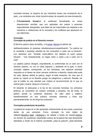 9
sociedad humana, la mayoría de sus miembros tienen una concepción de lo
justo, y se considera una virtud social el actuar de acuerdo con esa concepción.
 El fundamento formal es el codificado formalmente en varias
disposiciones escritas, que son aplicadas por jueces y personas
especialmente designadas, que tratan de ser imparciales con respecto a los
miembros e instituciones de la sociedad y los conflictos que aparezcan en
sus relaciones.
Concepto:
Concepto de justicia en el Derecho romano
El término justicia viene de Iustitia, y el jurista Ulpiano la definió así:
Iustitiaestconstans et perpetua voluntasiussuumcuiquetribuendi; "La justicia es
la constante y perpetua voluntad de dar (conceder) a cada uno su derecho".
Los derechos son: "honeste vivere,alterun non laedere et suum quique
tribuere"... "vive honestamente, no hagas daño a nadie y da a cada uno lo
suyo"
La palabra justicia designó, originalmente, la conformidad de un acto con el
derecho positivo, no con un ideal supremo y abstracto de lo justo. A dicho
concepto objetivo corresponde, en los individuos, una especial actividad
inspirada en el deseo de obrar siempre conforme a derecho; desde este punto
de vista, Ulpiano definió la justicia, según el texto transcrito. Se cree que el
jurista se inspiró en la filosofía griega de pitagóricos y estoicos. Resulta, así
que la iustitia es una voluntad que implica el reconocimiento de lo que se
estima justo y bueno (aequum et bonum).
El observar el adecuarse a la ley en las acciones humanas, los principios
jurídicos se concentran de manera constante y perpetua. De tal modo, la
justicia pierde su contenido abstracto, de valor ideal y estático,
transformándose en una práctica concreta, dinámica y firme que
permanentemente ha de dirigir las conductas.1
Conceptos posteriores de justicia
La justicia se ocupa en sí del apropiado ordenamiento de las cosas y personas
dentro de una sociedad. Como concepto ha sido objeto de
reflexión filosófica, legal, y teológica y de debate a través de nuestra historia.
Un número de cuestiones importantes acerca de la justicia han sido ferozmente
debatidas a través de la historia occidental: ¿Qué es justicia? ¿Qué demanda
 