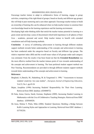 SRJIS/BIMONTHLY/ RENI FRANCIS ,(89-99)
MAY-JUNE, 2015, VOL. 3/18 www.srjis.com Page 98
Encourage teacher trainee to adapt to collaborative forms of learning, engage in group
activities, comprising of the right blend of groups ( based on faculty and different age groups)
this will help in peer mentoring and a care-share approach. Encourage teacher trainee to build
an ownership of learning this can be enhanced when we help teacher trainee to construct their
own knowledge based on the learning experiences and the learning environment.
Developing high order thinking skills that enrich the teacher trainee potential in learning to a
great extent and develop a sense of discernment which hold importance in all spheres of their
lives - academic, personal and social. Help teacher trainee to benefit with extended
remediation and self help learning methods.
Conclusion: A survey of celebrating achievement in learning through different students
support methods towards better understanding of the concepts and achievement in learning
has been conducted under the categories based on Faculty and different Age groups. The
relative important index (RII) and the overall mean values of all groups under each category
was estimated. From the results it has been found out that the Extended Remediation was
the most effective method from the teacher trainees point of view towards understanding of
the concepts and achievement in learning. The least preferred student support method was
Peer Tutoring. Recommendation are provided in through different students support methods
towards better understanding of the concepts and achievement in learning.
References:
Berglund, A.,Daniels, M., Hedenborg, M. & Tengstrand A. 1998, " Assessments to increase
students' creativity: two case studies" , European Journal of Engineering Education,
Vol.23, No.1. pp.45-54
Bujan, Josephine (1996) Increasing Students' Responsibility for Their Own Learning.
Retrieved from ERIC database. (ED400072)
Di Fatta, Jenna; Garcia, Sarah; Gorman, Stephanie (2009). Increasing Student Learning in
Mathematics with the Use of Collaborative Teaching Strategies. Retrieved from ERIC
database. (ED504828)
De Jesus, Helena T, Watts, Mike (2006). Students' Questions: Building a Bridge between
Kolb's Learning Styles and Approaches to Learning. Retrieved from ERIC database. (
EJ738228)
 