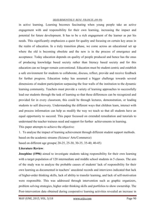 SRJIS/BIMONTHLY/ RENI FRANCIS ,(89-99)
MAY-JUNE, 2015, VOL. 3/18 www.srjis.com Page 90
in active learning. Learning becomes fascinating when young people take an active
engagement with and responsibility for their own learning, increasing the impact and
potential for future development. It has to be a rich engagement of the learner as per his
needs. This significantly emphasizes a quest for quality and focusing on certain key areas in
the realm of education. In a truly transition phase, we come across an educational set up
where the old is becoming obsolete and the new is in the process of emergence and
acceptance. Today education depends on quality of people produced and hence has the onus
of producing knowledge based society rather than literacy based society and for this
education can no longer remain conventional. Education must be student centric and establish
a safe environment for students to collaborate, discuss, reflect, provide and receive feedback
for further progress. Education today has assumed a bigger challenge towards several
dimensions of student participation surpassing the four walls of the institution to the dynamic
learning community. Teachers must provide a variety of learning approaches to successfully
lead our students through the task of learning so that these differences can be recognized and
provided for in every classroom, this could be through lectures, demonstration, or leading
students to self discovery. Understanding the different ways that children learn, interact with
and process information can help us modify the way we teach so that all students have an
equal opportunity to succeed. This paper focussed on extended remediation and tutorials to
understand the teacher trainees need and support for further achievements in learning.
This paper attempts to achieve the objective:
1. To analyse the impact of learning achievement through different student support methods.
based on the academic streams (Science/ Arts/Commerce)
based on different age groups( 20-25, 25-30, 30-35, 35-40, 40-45)
Literature Review:
Josephine (1996) aimed to investigate students taking responsibility for their own learning
with a target population of 120 intermediate and middle school students in 5 classes. The aim
of the study was to analyze the probable causes of students' lack of responsibility for their
own learning as documented in teachers’ anecdotal records and interviews indicated that lack
of higher-order thinking skills, lack of ability to transfer learning, and lack of self-motivation
were responsible. This was addressed through intervention such as graphic organizers,
problem solving strategies, higher order thinking skills and portfolios to show ownership. The
Post-intervention data obtained during cooperative learning activities revealed an increase in
 