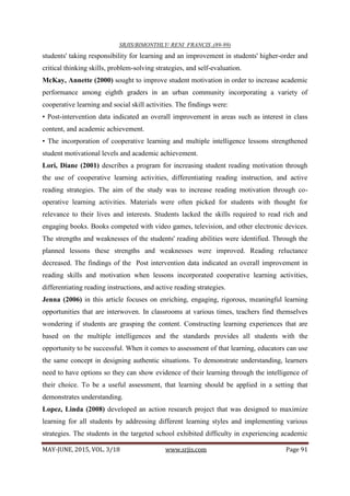 SRJIS/BIMONTHLY/ RENI FRANCIS ,(89-99)
MAY-JUNE, 2015, VOL. 3/18 www.srjis.com Page 91
students' taking responsibility for learning and an improvement in students' higher-order and
critical thinking skills, problem-solving strategies, and self-evaluation.
McKay, Annette (2000) sought to improve student motivation in order to increase academic
performance among eighth graders in an urban community incorporating a variety of
cooperative learning and social skill activities. The findings were:
• Post-intervention data indicated an overall improvement in areas such as interest in class
content, and academic achievement.
• The incorporation of cooperative learning and multiple intelligence lessons strengthened
student motivational levels and academic achievement.
Lori, Diane (2001) describes a program for increasing student reading motivation through
the use of cooperative learning activities, differentiating reading instruction, and active
reading strategies. The aim of the study was to increase reading motivation through co-
operative learning activities. Materials were often picked for students with thought for
relevance to their lives and interests. Students lacked the skills required to read rich and
engaging books. Books competed with video games, television, and other electronic devices.
The strengths and weaknesses of the students' reading abilities were identified. Through the
planned lessons these strengths and weaknesses were improved. Reading reluctance
decreased. The findings of the Post intervention data indicated an overall improvement in
reading skills and motivation when lessons incorporated cooperative learning activities,
differentiating reading instructions, and active reading strategies.
Jenna (2006) in this article focuses on enriching, engaging, rigorous, meaningful learning
opportunities that are interwoven. In classrooms at various times, teachers find themselves
wondering if students are grasping the content. Constructing learning experiences that are
based on the multiple intelligences and the standards provides all students with the
opportunity to be successful. When it comes to assessment of that learning, educators can use
the same concept in designing authentic situations. To demonstrate understanding, learners
need to have options so they can show evidence of their learning through the intelligence of
their choice. To be a useful assessment, that learning should be applied in a setting that
demonstrates understanding.
Lopez, Linda (2008) developed an action research project that was designed to maximize
learning for all students by addressing different learning styles and implementing various
strategies. The students in the targeted school exhibited difficulty in experiencing academic
 