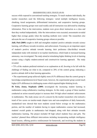 SRJIS/BIMONTHLY/ RENI FRANCIS ,(89-99)
MAY-JUNE, 2015, VOL. 3/18 www.srjis.com Page 92
success while exposed to conventional teaching strategies. To teach students individually, the
teacher researchers used the following strategies: varied multiple intelligence lessons,
chunking, tiered assignments, differentiated instruction, and cooperative learning groups.
Cooperative learning groups were used weekly and all instruction was delivered by chunking
information. Prior to the intervention, students were given direct instruction as a class and
then they worked independently. After the interventions were executed, assessments revealed
higher than average grades when the teaching methods were varied. The researchers also
advocate the use of cooperative learning groups whenever possible.
Jalil, Pasl (2009) sought to shift and strengthen students' positive attitudes towards science
learning, self-efficacy towards invention, and achievement. Focusing on an important aspect
of student's positive attitude towards learning, their preference (like/dislike) towards
independent study with minimal or no teacher interference, which leads to increased learning
autonomy, was investigated. The study aimed at stimulating higher thinking levels in learning
science using a highly student-centered and constructivist learning approach. The study
revealed:
• 73% of the students preferred minimal or no explanation at all, favoring to be left with the
challenge of finding out what to do, compared to 20% of the control group, indicating a
positive attitude shift in their learning approaches.
• The experimental group achieved slightly more (9.5% difference) than the control group in
knowledge-comprehension-level based exam; however, the experimental group scored much
higher (63% difference) in challenging exams which required higher thinking levels.
Di Fatta, Jenna, Stephanie (2009) investigated the increasing student learning in
mathematics using collaborative teaching strategies. In this study a group of three teachers
conducted an action research project to increase their 54 high school students' achievements
in mathematics. The study arouse out of a concern by the teacher researchers who noticed a
trend of low scores on teacher-made chapter tests and non-completion of daily homework;
standardized tests showed that most students scored below average on the mathematics
portion, and the number of students having to repeat mathematics courses had increased;
students' overall grades in mathematics had dropped, along with their attitudes towards
mathematics learning. The project included 40 high school students boys and girls. The
teachers’ planned three different interventions including incorporating multiple intelligence
based lessons, offering positive reinforcement for homework, and involving the students in
 