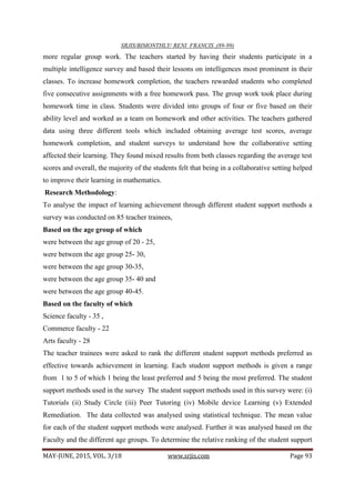 SRJIS/BIMONTHLY/ RENI FRANCIS ,(89-99)
MAY-JUNE, 2015, VOL. 3/18 www.srjis.com Page 93
more regular group work. The teachers started by having their students participate in a
multiple intelligence survey and based their lessons on intelligences most prominent in their
classes. To increase homework completion, the teachers rewarded students who completed
five consecutive assignments with a free homework pass. The group work took place during
homework time in class. Students were divided into groups of four or five based on their
ability level and worked as a team on homework and other activities. The teachers gathered
data using three different tools which included obtaining average test scores, average
homework completion, and student surveys to understand how the collaborative setting
affected their learning. They found mixed results from both classes regarding the average test
scores and overall, the majority of the students felt that being in a collaborative setting helped
to improve their learning in mathematics.
Research Methodology:
To analyse the impact of learning achievement through different student support methods a
survey was conducted on 85 teacher trainees,
Based on the age group of which
were between the age group of 20 - 25,
were between the age group 25- 30,
were between the age group 30-35,
were between the age group 35- 40 and
were between the age group 40-45.
Based on the faculty of which
Science faculty - 35 ,
Commerce faculty - 22
Arts faculty - 28
The teacher trainees were asked to rank the different student support methods preferred as
effective towards achievement in learning. Each student support methods is given a range
from 1 to 5 of which 1 being the least preferred and 5 being the most preferred. The student
support methods used in the survey The student support methods used in this survey were: (i)
Tutorials (ii) Study Circle (iii) Peer Tutoring (iv) Mobile device Learning (v) Extended
Remediation. The data collected was analysed using statistical technique. The mean value
for each of the student support methods were analysed. Further it was analysed based on the
Faculty and the different age groups. To determine the relative ranking of the student support
 