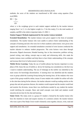 SRJIS/BIMONTHLY/ RENI FRANCIS ,(89-99)
MAY-JUNE, 2015, VOL. 3/18 www.srjis.com Page 94
methods, the score of the students are transformed to RII values using equation (Tam
et,al,2000):
RII = ∑w
AN
where w is the weightage given to each student support methods by the teacher trainees
ranging from 1 to 5, A is the highest weight (i.e. 5 for this study), N is the total number of
samples, and RII is the relative important index, 0 ≤ RII≤ 1.
Student Support Methods implemented for the teacher trainees included:
Extended Remediation: The teacher trainees were given support in the form of extended
remediation. The teacher trainees who were unable to achieve better understanding of the
concepts of learning and also who were low in their academic achievement, were given extra
support and remediation. An extended remediation consisted of extra lectures conducted the
teacher educator to enhance student progression. The extra lectures were done through
discussion, flipped classrooms, blended learning, face to face interaction, problem solving,
journal writing, note taking, concept map as study and referencing skills. this made the
teacher trainees more confident and help them to have better understanding of the concepts
and increase their level of achievement in learning..
Mobile Device Learning: Today the use of mobile phones has become important in every
phase of life. hence the use of mobile as device for learning was considered as a the best way
t reach to students understanding. The use of whatsapp on the mobile was identified as the
main source for knowledge dissemination. A learning hour was identified and the students
were in group called the Learning Group during the learning hour, all the students who were
a part of this group would be online, incase if some student who couldn't be online will refer
to the chat done during his/her absence. the teacher educator would up reading articles on the
group chat and ask questions thereon, the students would respond and the teacher would lead
and monitor the divisions, incase there was clarification needed by any student the teacher
would clarifying the concepts. Basic and small concepts were dealt and students would
sincerely devote time for the chat and learning.
Study Circle: The study circle is a group of 4 student s formed by the teacher trainee who
have the intention to learn and acquire mastery of a common content. the teacher trainees
who were a part of the Study Circle would voluntarily come together, discuss, write, read and
 