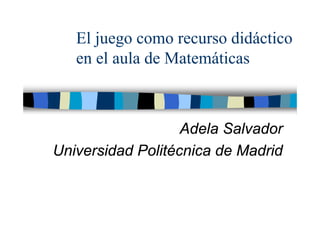 El juego como recurso didáctico
en el aula de Matemáticas
Adela Salvador
Universidad Politécnica de Madrid
 