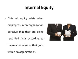Internal Equity
• “Internal equity exists when
employees in an organization
perceive that they are being
rewarded fairly according to
the relative value of their jobs
within an organization”.