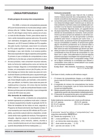 PROVA 12 - ENGENHEIRO DE PETRÓLEO
2
LÍNGUAPORTUGUESAII
O lado perigoso do avanço dos computadores
Em 2008, o número de computadores pessoais
(PCs) em funcionamento no mundo deve atingir a astro-
nômica cifra de 1 bilhão. Desde seu surgimento, nos
anos 70, até chegar a essa marca, passou-se um pou-
co mais de três décadas. Porém, para dobrar esse nú-
mero, serão necessários apenas sete anos. De acordo
com estimativa divulgada pela consultoria Forrester
Research, em 2015 haverá 2 bilhões de PCs espalha-
dos pelo mundo. A princípio, esse boom no consumo
de PCs pode significar o acesso de mais pessoas à
tecnologia, o que, sem dúvida, é um avanço positivo.
Mas essa expansão tem alguns aspectos preocupantes.
O primeiro é que a indústria de computadores e seus
periféricos é uma das que, proporcionalmente ao peso
de seus produtos, mais consomem recursos naturais,
tanto na forma de matéria-prima como em termos de
água e energia. Segundo a Universidade das Nações
Unidas, um computador comum (de 24 quilos, em mé-
dia) emprega ao menos dez vezes seu peso em com-
bustíveis fósseis (contribuindo para o aquecimento glo-
bal) e 1.500 litros de água em seu processo de fabrica-
ção. Essa relação supera, por exemplo, a dos automó-
veis, que utilizam, no máximo, duas vezes seu peso em
matéria-prima e insumos. Um único chip de memória
RAM consome 1,7 quilo de combustíveis fósseis e subs-
tâncias químicas para ser produzido, o que corresponde
a cerca de 400 vezes seu peso.
Alta demanda de matéria-prima
Na outra ponta, a indústria de computadores
também apresenta um problema muito sério: o descar-
te desses equipamentos resulta na geração de 50 mi-
lhões de toneladas de lixo todos os anos, segundo o
Programa de Desenvolvimento das Nações Unidas. É
uma montanha com mais de 200 milhões de PCs com-
pletos, que tende a saturar aterros e depósitos, compli-
cando ainda mais a gestão de resíduos. Para agravar a
situação, algumas peças de computadores contêm
metais pesados, como mercúrio, cádmio, chumbo e
cromo, transformando-as em um risco à saúde pública
quando descartadas de forma inadequada. [...]
Consumo consciente
Todos sabemos que, hoje em dia, é pratica-
mente inviável prescindir dos computadores. Mas, to-
mando consciência dos impactos que seu uso causa, o
consumidor pode contribuir para que os reflexos positi-
vos dessa tecnologia sejam maiores que os danos ao
meio ambiente.Aprimeira coisa a ser avaliada pelo con-
sumidor é se há mesmo necessidade de comprar um
novo computador. Algumas vezes, um upgrade (troca
de peças específicas, mantendo a “carcaça”) basta para
atender às necessidades do momento. Outro procedi-
mento que deve sempre ser adotado é o de tentar con-
sertar o computador, em vez de aproveitar o primeiro
problema para trocar a máquina por outra nova. [...]
Outras vezes, as pessoas trocam de equipamento ape-
nas por comodidade ou estética. É sempre bom gastar
alguns minutinhos ponderando se é possível adiar a
compra de um novo equipamento e, caso não seja, re-
fletir sobre as reais necessidades que devem ser aten-
didas por esse novo equipamento. Outra questão a ser
considerada na hora de trocar de computador é o que
fazer com o velho. Uma alternativa é procurar alguma
empresa que faça a reciclagem dos equipamentos. [...]
Outra possibilidade é doar o computador antigo. Pode
ser a algum conhecido ou a entidades que utilizam o
computador como está ou comercializam sua sucata
com empresas recicladoras.
EcoSpy Brasil – Meio Ambiente, Consciência e Tecnologia.
Ano 2 n.12. Nov/Dez 2007.
1
Com base no texto, analise as afirmativas a seguir.
I - O número de computadores chegou a um bilhão em
pouco mais de 30 anos e chegará a mais um bilhão em
7 anos.
II - A expansão do número de computadores traz tantos
benefícios à população, que os riscos decorrentes
tornam-se insignificantes.
III - Metais pesados podem provocar doenças graves, prin-
cipalmente quando são descartados inadequadamente.
IV - O descarte de equipamentos gera uma grande quanti-
dade de lixo, enchendo aterros e depósitos.
Estão totalmente coerentes com o texto as afirmativas
(A) I e II, apenas. (B) II e III, apenas.
(C) III e IV, apenas. (D) I, III e IV, apenas.
(E) I, II, III e IV.
2
O pronome “seu(s)”se refere a “computador(es)” nas
seguintes expressões, EXCETO em
(A) “Desde seu surgimento,” (l. 3)
(B) “...e seus periféricos...” (l. 13-14)
(C) “...ao menos dez vezes seu peso...” (l. 19)
(D) “...duas vezes seu peso...” (l. 23)
(E) “...que seu uso causa,” (l. 44)
5
10
15
20
25
30
35
40
45
50
55
60
65
www.pciconcursos.com.br
 