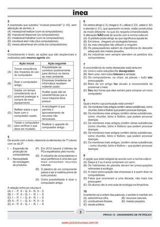 PROVA 12 - ENGENHEIRO DE PETRÓLEO
3
Ação inicial Ação seguinte
(A)
Tomar consciência
dos impactos do uso
do computador.
Possibilidade de
contribuir positivamente
para diminuir os danos
ao meio ambiente.
(B)
Doar o computador
antigo.
Empresas brasileiras de
informática recebem
material usado.
(C)
Gastar um tempo,
considerando se é
possível postergar a
compra de novo
equipamento.
Avaliar quais são as
características que a
nova máquina deve
possuir.
(D)
Refletir sobre o que
fazer com o
computador usado.
A reciclagem é que
permite o
aproveitamento de
recursos não
renováveis.
(E)
Testar o computador
para verificar o que
deve ser mudado.
Realizar o upgrade do
computador antigo.
3
A expressão que substitui “inviável prescindir” (l. 43), sem
alteração de sentido, é
(A) inexeqüível realizar (com os computadores).
(B) impossível dispensar (os computadores).
(C) irrealizável trabalhar (com os computadores).
(D) inevitável abrir mão (dos computadores).
(E) inexecutável levar em conta (os computadores).
4
Considerando o texto, as ações que são seqüenciais e
realizadas pelo mesmo agente são
5
De acordo com o texto, relacione os elementos da 1a
coluna
com os da 2a
.
A relação entre as colunas é
(A) I - P, II - Q, II - R, II - S
(B) I - P, II - Q, I - R, I - S
(C) I - P, I - Q, II - R, I - S
(D) II - P, I - Q, II - R, II - S
(E) II - P, II - Q, I - R, I - S
6
Os verbos atingir (l. 2), chegar (l. 4 ), utilizar (l. 23) , saber (l. 42)
e atender (l. 51), que aparecem no texto, estão construídos
de modo diferente no que diz respeito à transitividade.
A alteração NÃO está de acordo com a norma culta em
(A) O prefeito podia atingir ao que significava aquela lei.
(B) Em breve, chegará um ecologista famoso.
(C) As más intenções não utilizam a ninguém.
(D) Os pesquisadores sabem da importância do descarte
adequado dos metais pesados.
(E) As indústrias nem sempre atendem os pedidos dos
consumidores.
7
A concordância do verbo destacado está certa em
(A) Uma e outra soluções lhe desagradam.
(B) Nem uma, nem outra falaram a verdade.
(C) Os computadores, os chips, as placas – tudo são
preocupação.
(D) Mais de um artigo faz alusão à necessidade de
preservar o meio.
(E) Deu dez horas que eles saíram para comprar um novo
computador.
8
Qual o trecho cuja pontuação está correta?
(A) Osmonitoresmaisantigoscontêmváriassubstâncias,como
chumbo,bórioefósforoquepodemprovocardoenças.
(B) Os monitores mais antigos contêm várias substâncias;
como: chumbo, bório e fósforo, que podem provocar
doenças.
(C) Os monitores mais antigos contêm várias substâncias
(como chumbo, bório e fósforo) que podem provocar
doenças.
(D) Os monitores mais antigos contêm várias substâncias,
como chumbo, bório e fósforo; que podem provocar
doenças.
(E) Os monitores mais antigos, contêm várias substâncias
– como chumbo, bório e fósforo – que podem provocar
doenças.
9
A opção que está redigida de acordo com a norma culta é:
(A) Daqui à 3 ou 4 anos comprarei um carro.
(B) Os habitantes do planeta devem ter preocupações
referentes à ecologia.
(C) A maior preocupação das empresas é à quem doar os
computadores.
(D) Fatos que ocorreram a uma década, não mais nos
preocupam.
(E) Os alunos vão à uma aula de ecologia na Amazônia.
10
Invertendo-se a ordem das palavras, o sentido é mantido em
(A) astronômica cifra. (B) recursos naturais.
(C) combustíveis fósseis. (D) metais pesados.
(E) saúde pública.
I - Expansão de
produção de
computadores.
II - Necessidade
de reciclagem
de produtos.
(P) Em 2015 haverá 2 bilhões de
PCs espalhados pelo mundo.
(Q) A indústria de computadores e
seus periféricos é uma das que
mais consomem recursos
naturais.
(R) O plástico de um componente
passa a ser a matéria-prima de
outro produto.
(S) Outra possibilidade é doar o
computador antigo.
www.pciconcursos.com.br
 
