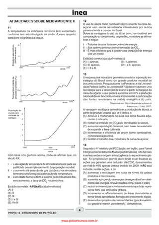 PROVA 12 - ENGENHEIRO DE PETRÓLEO
4
ATUALIDADESSOBREMEIOAMBIENTEII
11
A temperatura da atmosfera terrestre tem aumentado,
conforme tem sido divulgado na mídia. A esse respeito,
considere os gráficos a seguir.
Com base nos gráficos acima, pode-se afirmar que, no
século XX,
I - a elevaçãodatemperaturadaatmosferaterrestrepodeser
justificada pelo simples aumento da população mundial;
II - o aumento da emissão de gás carbônico na atmosfera
terrestre contribuiu para a elevação da temperatura;
III - a atividade humana com a queima de combustíveis fós-
seis aumentou a taxa de CO2
na atmosfera.
Está(ão) correta(s) APENAS a(s) afirmativa(s)
(A) I
(B) II
(C) III
(D) I e III
(E) II e III
12
O uso de álcool como combustível proveniente da cana-de-
açúcar vem sendo considerado interessante por outros
países e tende a crescer no Brasil.
Sobre as vantagens do uso do álcool como combustível, em
comparação ao de derivados do petróleo, considere as afirma-
tivas a seguir.
I - Trata-se de uma fonte renovável de energia.
II - Sua queima provoca menor emissão de CO2
.
III - É mais eficiente que a gasolina na produção de energia
por um motor.
Está(ão) correta(s) a(s) afirmativa(s)
(A) I, apenas. (B) II, apenas.
(C) III, apenas. (D) I e II, apenas.
(E) I, II e III.
13
Uma pesquisa inovadora promete consolidar a posição es-
tratégica do Brasil como um grande produtor mundial de
biocombustíveis. Pesquisadores da Petrobras e da Universi-
dade Federal do Rio de Janeiro (UFRJ) desenvolveram uma
tecnologia para a obtenção de etanol a partir do bagaço da
cana-de-açúcar, o que poderá aumentar em 40% a produção
nacional desse biocombustível e incrementar a participação
das fontes renováveis na matriz energética do país.
Disponível em: http://ciênciahoje.uol.com.br
Acesso em 12 dez. 2007.
A vantagem ecológica de melhorar a produção de álcool, a
partir do produto vegetal que já é obtido, é
(A) diminuir a mortandade de aves dos leitos fluviais adja-
centes à refinaria.
(B) reduzir a emissão de CO2
pela combustão do álcool.
(C) aumentar a produção de álcool, sem haver necessidade
de expandir a área cultivada.
(D) incrementar a eficiência do álcool como combustível,
comparado à gasolina.
(E) facilitar o trabalho dos cortadores de cana-de-açúcar.
14
Segundo o 4o
relatório do IPCC (sigla, em inglês, para Painel
Intergovernamental sobre Mudanças Climáticas), não há mais
incerteza sobre a origem antropogênica do aquecimento glo-
bal. Foi proposto um grande plano onde estão listadas as
ações que gerariam uma redução, até 2050, das emissões
ao nível de 40% apenas do total emitido em 2000. NÃO está
incluída, nestas ações, a de
(A) aumentar a reciclagem em todos os níveis da cadeia
produtiva e no consumo.
(B) aumentaraproporçãodeenergiasdeorigemfóssil emdetri-
mentodasenergiasrenováveis(taiscomo,eólicaesolar).
(C) reduzir e mesmo parar o desmatamento que hoje repre-
senta 18% das emissões globais.
(D) incrementar o reflorestamento de áreas desmatadas e
tornar áreas apropriadas florestas de crescimento rápido.
(E) desenvolver projetos de carros-híbridos (gasolina-elétri-
co; gasolina-etanol, por exemplo) competitivos.
Emissãodegáscarbônico
(bilhõesdeton/ano)
anos
Emissãodegáscarbônico
(bilhõesdeton/ano)
Emissãodegáscarbônico
(bilhõesdeton/ano)
1800 1900 2000
10
20
Emissãodegáscarbônico
(bilhõesdeton/ano)
anos
Temperaturamédiada
atmosferaterrestre(ºC)
1800 1900 2000
Temperaturamédiada
atmosferaterrestre(ºC)
15,2
1800 1900 2000
1
2
3
4
5
6
População do
mundo (em
milhares de
milhões)
anos
População do
mundo (em
milhares de
milhões)
www.pciconcursos.com.br
 