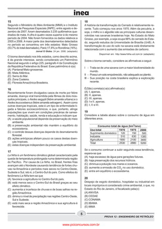 PROVA 12 - ENGENHEIRO DE PETRÓLEO
5
15
Segundo o Ministério do Meio Ambiente (MMA) e o Instituto
Nacional de Pesquisas Espaciais (INPE), entre agosto e de-
zembro de 2007, foram desmatados 3.235 quilômetros qua-
drados de mata. A cifra é quatro vezes superior à do mesmo
período de 2004. Não foram fornecidos os dados relativos a
2005 e 2006. A maior parte dos desmatamentos detectados
no período se concentrou em três estados: Mato Grosso
(53,7% do total desmatado), Pará (17,8%) e Rondônia (16%).
Jornal O Globo. 24 jan. 2008. (adaptado)
O bioma desmatado nos três estados, como descrito acima,
é de grande interesse, sendo considerado um Patrimônio
Nacional segundo o artigo 225, parágrafo 4 da Constituição
da República Federativa do Brasil. Esse patrimônio é o(a)
(A) Pantanal Mato-grossense.
(B) Mata Atlântica.
(C) Serra do Mar.
(D) Zona Costeira.
(E) FlorestaAmazônica Brasileira.
16
Recentemente foram divulgados casos de morte por febre
amarela, doença viral transmitida pela fêmea de dois mos-
quitos principais, o Aedes aegypti (febre amarela urbana) e o
Aedes leucocelaenus (febre amarela selvagem). Assim como
outras doenças tropicais, este é um tipo de enfermidade li-
gada a fatores socioeconômicos, e que, portanto, atinge
populações que vivem em condições precárias de sanea-
mento, habitação, saúde, renda e educação e indicam que
(A) a saúde populacional depende da preservação do meio
ambiente.
(B) a preservação ambiental não mantém o equilíbrio do
ecossistema.
(C) o controle dessas doenças depende do desmatamento
florestal.
(D) ações antrópicas afetam pouco os casos destas doen-
ças tropicais.
(E) estas doenças independem da preservação ambiental.
17
La Niña é um fenômeno climático global caracterizado pela
queda de temperatura prolongada numa determinada região
do Pacífico. Por causa de La Niña, no Brasil, frentes frias
avançam até o Nordeste causando tendência de fortes chu-
vas na Amazônia e períodos mais secos no Centro-Oeste,
Sudeste e Sul, isto é, o Centro-Sul do país. Como efeitos do
fenômeno La Niña tem-se que
(A) favorece a agricultura no Centro-Sul do país.
(B) está menos seco o Centro-Sul do Brasil graças ao seu
efeito climático.
(C) aumenta a incerteza de chuvas e de boas safras na re-
gião Amazônica.
(D) diminui o nível de precipitação nas regiões Centro-Oeste,
Sul e Sudeste.
(E) está mais seca a região Amazônica e sua agricultura é
favorecida.
18
A história da transformação do Cerrado é relativamente re-
cente. Tudo começou nos anos 1970. Além da pecuária, a
soja, o milho e o algodão são as principais culturas desen-
volvidas nas savanas brasileiras hoje. No Estado do Mato
Grosso, por exemplo, a soja ocupa 88% do cerrado do Esta-
do, segundo estudos da Universidade de Brasília (UnB). A
transformação do uso do solo na savana está diretamente
relacionada com o aumento das emissões de carbono.
Disponível em: http://www.folha.uol.com.br (adaptado)
Sobre o bioma cerrado, considere as afirmativas a seguir.
I - Trata-se de uma savana com a maior biodiversidade do
mundo.
II - Possuiumsoloempobrecido, nãoadequadoaoplantio.
III - Sua posição na costa brasileira explica a exploração
recente.
É(São) correta(s) a(s) afirmativa(s)
(A) I, apenas.
(B) II, apenas.
(C) III, apenas.
(D) I e II, apenas.
(E) I, II e III.
19
Considere a tabela abaixo sobre o consumo de água em
diferentes anos.
Se o consumo continuar a subir seguindo essa tendência,
espera-se que
(A) haja escassez de água para gerações futuras.
(B) haja preservação dos recursos hídricos.
(C) diminua a poluição nos mares e oceanos.
(D) aumente a emissão de CO2
no uso doméstico.
(E) entre em equilíbrio o ecossistema.
20
Despejo de esgoto doméstico, hospitalar ou industrial em
locais impróprios é considerado crime ambiental, o que, no
Estado do Rio de Janeiro, é fiscalizado pela(o)
(A) ANVISA
(B) CEDAE
(C) CONAMA
(D) IBAMA
(E) MMA
Uso total
Suprimento doméstico
Indústria
Agricultura
Total
1970
120
510
1900
2530
1975
150
630
2100
2880
2000
500
1300
3400
5200
Consumo total de água (km3
/ano)
www.pciconcursos.com.br
 