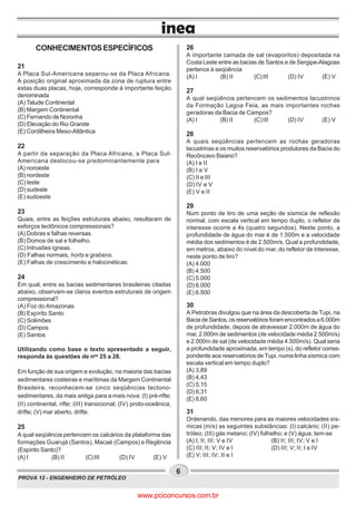 PROVA 12 - ENGENHEIRO DE PETRÓLEO
6
CONHECIMENTOSESPECÍFICOS
21
A Placa Sul-Americana separou-se da Placa Africana.
A posição original aproximada da zona de ruptura entre
estas duas placas, hoje, corresponde à importante feição
denominada
(A) Talude Continental
(B) Margem Continental
(C) Fernando de Noronha
(D) Elevação do Rio Grande
(E) Cordilheira Meso-Atlântica
22
A partir da separação da Placa Africana, a Placa Sul-
Americana deslocou-se predominantemente para
(A) noroeste
(B) nordeste
(C) leste
(D) sudeste
(E) sudoeste
23
Quais, entre as feições estruturais abaixo, resultaram de
esforços tectônicos compressionais?
(A) Dobras e falhas reversas.
(B) Domos de sal e folhelho.
(C) Intrusões ígneas.
(D) Falhas normais, horts e grabens.
(E) Falhas de crescimento e halocinéticas.
24
Em qual, entre as bacias sedimentares brasileiras citadas
abaixo, observam-se claros eventos estruturais de origem
compressional?
(A) Foz do Amazonas
(B) Espírito Santo
(C) Solimões
(D) Campos
(E) Santos
Utilizando como base o texto apresentado a seguir,
responda às questões de nos
25 a 28.
Em função de sua origem e evolução, na maioria das bacias
sedimentares costeiras e marítimas da Margem Continental
Brasileira, reconhecem-se cinco seqüências tectono-
sedimentares, da mais antiga para a mais nova: (I) pré-rifte;
(II) continental, rifte; (III) transicional; (IV) proto-oceânica,
drifte; (V) mar aberto, drifte.
25
A qual seqüência pertencem os calcários da plataforma das
formações Guarujá (Santos), Macaé (Campos) e Regência
(Espírito Santo)?
(A) I (B) II (C)III (D) IV (E) V
26
A importante camada de sal (evaporitos) depositada na
Costa Leste entre as bacias de Santos e de Sergipe-Alagoas
pertence à seqüência
(A) I (B) II (C)III (D) IV (E) V
27
A qual seqüência pertencem os sedimentos lacustrinos
da Formação Lagoa Feia, as mais importantes rochas
geradoras da Bacia de Campos?
(A) I (B) II (C)III (D) IV (E) V
28
A quais seqüências pertencem as rochas geradoras
lacustrinas e os muitos reservatórios produtores da Bacia do
Recôncavo Baiano?
(A) I e II
(B) I e V
(C) II e III
(D) IV e V
(E) V e II
29
Num ponto de tiro de uma seção de sísmica de reflexão
normal, com escala vertical em tempo duplo, o refletor de
interesse ocorre a 4s (quatro segundos). Neste ponto, a
profundidade de água do mar é de 1.500m e a velocidade
média dos sedimentos é de 2.500m/s. Qual a profundidade,
em metros, abaixo do nível do mar, do refletor de interesse,
neste ponto de tiro?
(A) 4.000
(B) 4.500
(C) 5.000
(D) 6.000
(E) 6.500
30
A Petrobras divulgou que na área da descoberta de Tupi, na
BaciadeSantos,osreservatóriosforamencontradosa6.000m
de profundidade, depois de atravessar 2.000m de água do
mar, 2.000m de sedimentos (de velocidade média 2.500m/s)
e 2.000m de sal (de velocidade média 4.500m/s). Qual seria
a profundidade aproximada, em tempo (s), do refletor corres-
pondente aos reservatórios de Tupi, numa linha sísmica com
escala vertical em tempo duplo?
(A) 3,89
(B) 4,43
(C) 5,15
(D) 6,31
(E) 8,60
31
Ordenando, das menores para as maiores velocidades sís-
micas (m/s) as seguintes substâncias: (I) calcário; (II) pe-
tróleo; (III) gás metano; (IV) folhelho; e (V) água, tem-se
(A) I; II; III; V e IV (B) II; III; IV; V e I
(C) III; II; V; IV e I (D) III; V; II; I e IV
(E) V; III; IV; II e I
www.pciconcursos.com.br
 