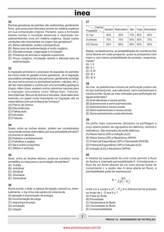 PROVA 12 - ENGENHEIRO DE PETRÓLEO
7
32
Rochas geradoras de petróleo são sedimentos, geralmente
finos, que possuíram elevados teores de matéria orgânica
em sua composição original. Portanto, para a formação
destas rochas é condição essencial a deposição em
paleoambientes ricos em matéria orgânica. Quais outras
condições são importantes na origem dos geradores?
(A) Baixa salinidade, acidez e temperatura.
(B) Baixa taxa de sedimentação e muito oxigênio.
(C) Elevada energia, oxigenação e circulação.
(D) Presença de animais e vegetais superiores.
(E) Pouco oxigênio, circulação restrita e elevada taxa de
sedimentação.
33
A migração primária é o processo de expulsão do petróleo
da rocha onde foi gerado (rocha geradora). Já a migração
secundária corresponde a seu percurso, geralmente ao longo
de uma rocha porosa ou permeável (arenito, calcário, etc.),
até ser interceptado e contido por uma armadilha geológica
(trapa). Além disso, existem outros caminhos naturais para
a migração secundária como falhas-duto, fraturas,
discordâncias, flancos de domos e intrusões. Qual deles teria
exercido um papel muito importante na migração até os
reservatórios pós-sal da Bacia de Campos?
(A) Flanco de domos
(B) Discordâncias
(C) Falhas-duto
(D) Intrusões
(E) Fraturas
34
Quais, entre as rochas abaixo, podem ser consideradas
comumente rochas-reservatório por sua porosidade primária?
(A)Arenito e calcários
(B) Diabásio e embasamento
(C) Folhelhos e argilas
(D) Sal e outros evaporitos
(E) Siltitos e ardósias
35
Qual, entre as feições abaixo, pode-se constituir numa
armadilha ou trapa para a acumulação de petróleo?
(A) Vulcão
(B) Anticlinal
(C) Sinclinal
(D) Sineclese
(E) Homoclinal
36
Numa sonda, o kelly, a cabeça de injeção (swivel) ou, even-
tualmente, o top drive são partes do sistema de
(A) geração e transmissão de energia
(B) movimentação de carga
(C) segurança do poço
(D) circulação
(E) rotação
37
Dadas, na tabela acima, as probabilidades de ocorrência dos
cinco fatores em cada prospecto, quais os prospectos com
maior e com menor probabilidade de sucesso, respectiva-
mente?
(A) I, II
(B) II, I
(C) II, III
(D) III, I
(E) III, II
38
No mar, as plataformas móveis de perfuração podem ser
do tipo submersíveis, auto-eleváveis, semi-submersíveis e
navios-sonda. Quais as mais indicadas para perfuração em
águas profundas?
(A)Auto-eleváveis e navios-sonda.
(B) Submersíveis e semi-submersíveis.
(C) Submersíveis e navios-sonda.
(D) Semi-submersíveis e navios-sonda.
(E) Semi-submersíveis e auto-eleváveis.
39
Os perfis mais comumente utilizados na perfilagem a
poço aberto podem ser agrupados em elétricos, sônicos e
radioativos. São exemplos de perfis elétricos:
(A) Raios Gama (GR) e Indução (ILD)
(B) Raios Gama (GR) e Neutrônico (NPHI)
(C) Potencial Espontâneo (SP) e Densidade (RHOB)
(D) Potencial Espontâneo (SP) e Indução (ILD)
(E) Indução (ILD) e Neutrônico (NPHI)
40
A medida da capacidade de uma rocha permitir o fluxo
de fluidos é chamada permeabilidade K. Considerando o
fluxo de um fluido através de um meio poroso linear de
comprimento L e seção reta A (área aberta ao fluxo), a
permeabilidade pode ser expressa por
(P P1 2 )
q Lm
K
A
onde q é a vazão e (P1
– P2
) é o diferencial da pressão
ao longo de L. O que é m ?
(A) Fase do fluido
(B) Porosidade
(C) Temperatura do fluido
(D) Viscosidade do fluido
(E) Compressibilidade
Fatores
Prospectos Gerador Reservatório Selo Trapa Sincronismo
60%
70%
60%
(I) Tupi
(II)Aimoré
(III) Tamoio
80%
70%
80%
70%
80%
80%
80%
80%
80%
60%
70%
60%
www.pciconcursos.com.br
 