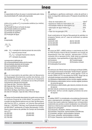 PROVA 12 - ENGENHEIRO DE PETRÓLEO
8
41
A capacidade de fluxo do poço é caracterizada pelo índice
de produtividade (IP), dado pela expressão
P Pe w
q
IP
onde q é a vazão e Pe
é a pressão estática (ou média).
O que é Pw
?
(A) Pressão de fluxo no fundo do poço
(B) Pressão estática do aqüífero
(C) Pressão da superfície
(D) Pressão do aqüífero
(E) Produção de água
42
A expressão
Vp Vp
P
/D
D
onde DVP
= variação do volume poroso de uma rocha
VP
= volume poroso inicial
DVP
/VP
= variação fracional do volume
DP = variação da pressão
corresponde à definição da
(A) compressibilidade efetiva da formação.
(B) porosidade absoluta da formação.
(C) permeabilidade relativa do fluido.
(D) viscosidade do fluido.
(E) vazão da formação.
43
Para um reservatório de petróleo além do Mecanismo
de Segregação Gravitacional, auxiliar dos demais, e do
Mecanismo Combinado, quando mais de um mecanismo
atua simultaneamente, consideram-se os três principais
mecanismos naturais de produção:
(A) Capa de Gás, Térmicos, Miscíveis.
(B) Capa de Gás, Químicos, Térmicos.
(C) Químicos, Térmicos, Miscíveis.
(D) Influxo de Água, Químicos, Capa de Gás.
(E) Gás em Solução, Capa de Gás, Influxo de Água.
44
O Campo de Esmeralda descoberto há quatro anos possuía
um Volume Original de 4.400.000m³ de petróleo. Por
ocasião da descoberta estimou-se um Fator de Recupera-
ção final de 25% e, portanto, um Volume Recuperável
total de 1.100.000m³. Até hoje, sua Produção Acumulada é
de 600.000m³, perfazendo a Fração Recuperada 13,63%.
Qual a atual reserva de petróleo do Campo de Esmeralda
(em m³)?
(A) 300.000 (B) 400.000
(C) 500.000 (D) 600.000
(E) 700.000
45
Os geólogos e geofísicos estimaram, antes de perfurar o
poço, os seguintes valores para o Prospecto de petróleo de
Tamoio:
• Área do reservatório (A) ..................................... 12km²
• Espessura média do reservatório (H) ................... 85m
• Porosidade média do reservatório (F) .................. 22%
• Saturação de água média (SW
) ........................... 20%
• Bo ................................................................... 1,1
• Fator de recuperação (FR) ................................. 30%
Qual a estimativa do Volume Recuperável do petróleo no
prospecto Tamoio, em m³, caso se confirmem os valores
esperados?
(A) 63.051.000 (B) 54.126.000
(C) 52.220.000 (D) 48.960.000
(E) 43.430.000
46
No início de 2007, o IBGE noticiou o crescimento de 2,9%
do PIB (Produto Interno Bruto) brasileiro em função do
desempenho dos três setores: agropecuário (3,2%),
indústria (3%) e serviços (2,4%). Qual, entre os seguintes
sub-setores, o que apresentou a maior alta (5,6%)?
(A) Comércio (B) Transformação
(C) Construção civil (D) Extrativo mineral
(E) Instituições financeiras
47
Na estrutura da Oferta Interna de Energia do Brasil (2006),
as energias renováveis chamadas “fontes limpas” apresen-
tam uma participação de 44,4%, contra apenas 13,2% no
mundo (2004) e 6,1% nos países da OCDE. Quais são as
principais energias renováveis utilizadas no Brasil?
(A) Hidráulica e eletricidade, lenha e carvão vegetal, petróleo.
(B) Hidráulica e eletricidade, lenha e carvão vegetal, produtos
da cana-de-açúcar.
(C) Hidráulica e eletricidade, gás natural, produtos da cana-
de-açúcar.
(D) Gás natural, produtos da cana-de-açúcar, nuclear.
(E) Nuclear, lenha e carvão vegetal, produtos da cana-
de-açúcar.
48
A análise SWOT é considerada uma poderosa ferramenta
para o planejamento estratégico. A sigla SWOT vem das
iniciais das quatro palavras inglesas que correspondem
justamente aos pontos a serem analisados nos ambientes
externos e internos da organização. Quais são estas quatro
palavras em português?
(A) Fraquezas, situações, ofertas e ameaças.
(B) Pressões, fraquezas, oportunidades e tendências.
(C) Pressões, perigos, oportunidades e tempos.
(D) Forças, pressões, oportunidades e ofertas.
(E) Forças, fraquezas, oportunidades e ameaças.
www.pciconcursos.com.br
 