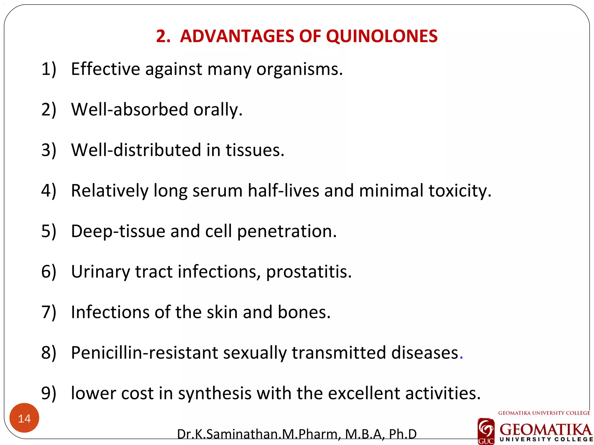 14
1) Effective against many organisms.
2) Well-absorbed orally.
3) Well-distributed in tissues.
4) Relatively long serum half-lives and minimal toxicity.
5) Deep-tissue and cell penetration.
6) Urinary tract infections, prostatitis.
7) Infections of the skin and bones.
8) Penicillin-resistant sexually transmitted diseases.
9) lower cost in synthesis with the excellent activities.
2. ADVANTAGES OF QUINOLONES
Dr.K.Saminathan.M.Pharm, M.B.A, Ph.D
 