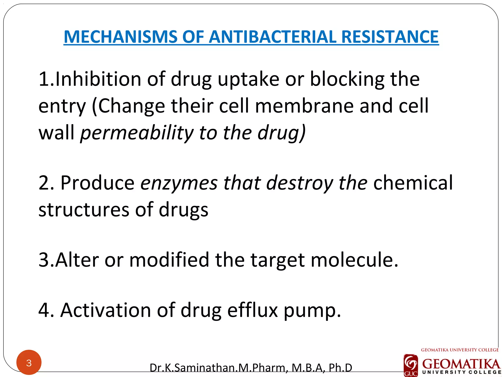 3
MECHANISMS OF ANTIBACTERIAL RESISTANCE
1.Inhibition of drug uptake or blocking the
entry (Change their cell membrane and cell
wall permeability to the drug)
2. Produce enzymes that destroy the chemical
structures of drugs
3.Alter or modified the target molecule.
4. Activation of drug efflux pump.
3
Dr.K.Saminathan.M.Pharm, M.B.A, Ph.D
 