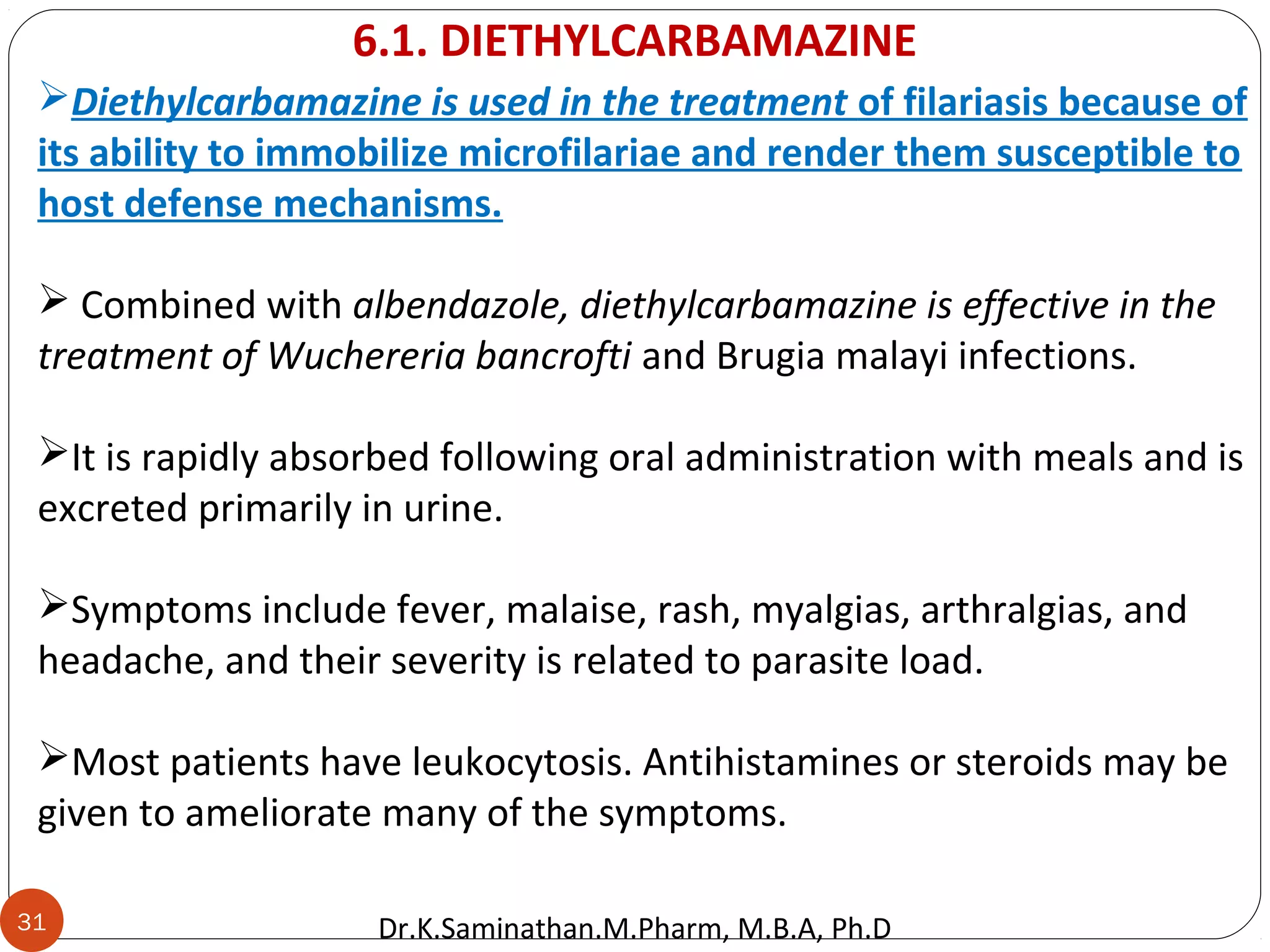 31
Diethylcarbamazine is used in the treatment of filariasis because of
its ability to immobilize microfilariae and render them susceptible to
host defense mechanisms.
 Combined with albendazole, diethylcarbamazine is effective in the
treatment of Wuchereria bancrofti and Brugia malayi infections.
It is rapidly absorbed following oral administration with meals and is
excreted primarily in urine.
Symptoms include fever, malaise, rash, myalgias, arthralgias, and
headache, and their severity is related to parasite load.
Most patients have leukocytosis. Antihistamines or steroids may be
given to ameliorate many of the symptoms.
6.1. DIETHYLCARBAMAZINE
Dr.K.Saminathan.M.Pharm, M.B.A, Ph.D
 