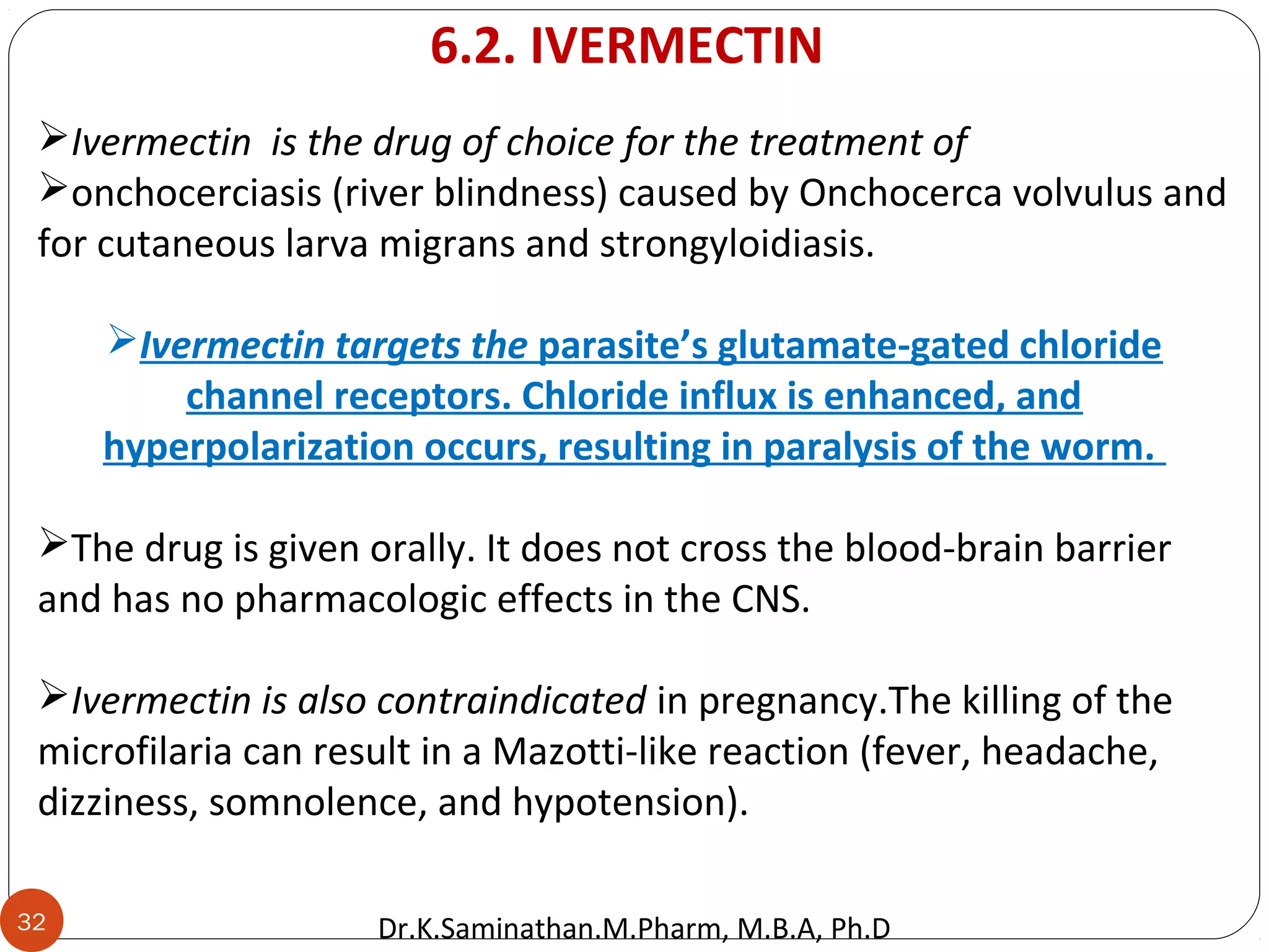 32
Ivermectin is the drug of choice for the treatment of
onchocerciasis (river blindness) caused by Onchocerca volvulus and
for cutaneous larva migrans and strongyloidiasis.
Ivermectin targets the parasite’s glutamate-gated chloride
channel receptors. Chloride influx is enhanced, and
hyperpolarization occurs, resulting in paralysis of the worm.
The drug is given orally. It does not cross the blood-brain barrier
and has no pharmacologic effects in the CNS.
Ivermectin is also contraindicated in pregnancy.The killing of the
microfilaria can result in a Mazotti-like reaction (fever, headache,
dizziness, somnolence, and hypotension).
6.2. IVERMECTIN
Dr.K.Saminathan.M.Pharm, M.B.A, Ph.D
 