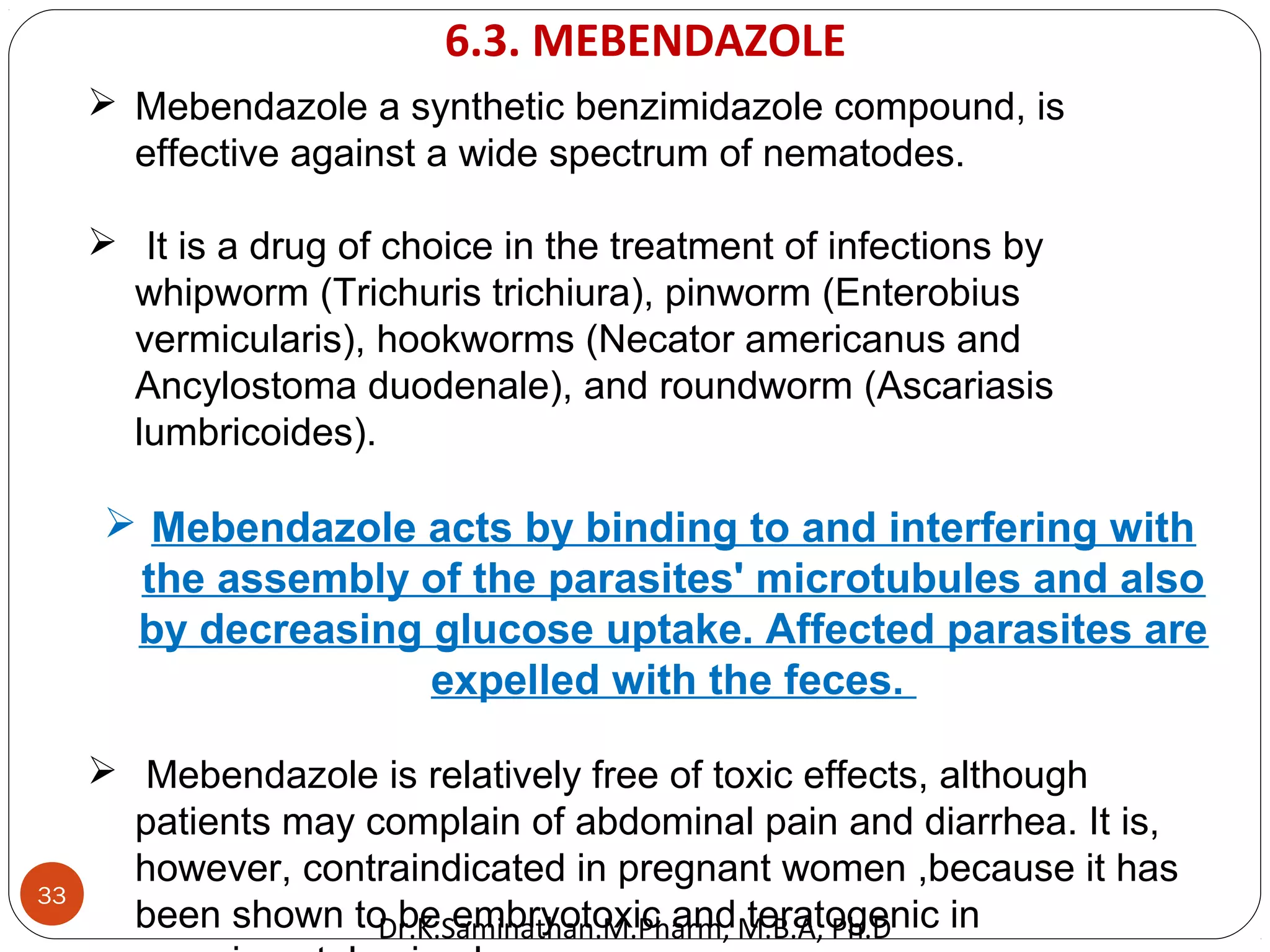33
 Mebendazole a synthetic benzimidazole compound, is
effective against a wide spectrum of nematodes.
 It is a drug of choice in the treatment of infections by
whipworm (Trichuris trichiura), pinworm (Enterobius
vermicularis), hookworms (Necator americanus and
Ancylostoma duodenale), and roundworm (Ascariasis
lumbricoides).
 Mebendazole acts by binding to and interfering with
the assembly of the parasites' microtubules and also
by decreasing glucose uptake. Affected parasites are
expelled with the feces.
 Mebendazole is relatively free of toxic effects, although
patients may complain of abdominal pain and diarrhea. It is,
however, contraindicated in pregnant women ,because it has
been shown to be embryotoxic and teratogenic in
6.3. MEBENDAZOLE
Dr.K.Saminathan.M.Pharm, M.B.A, Ph.D
 