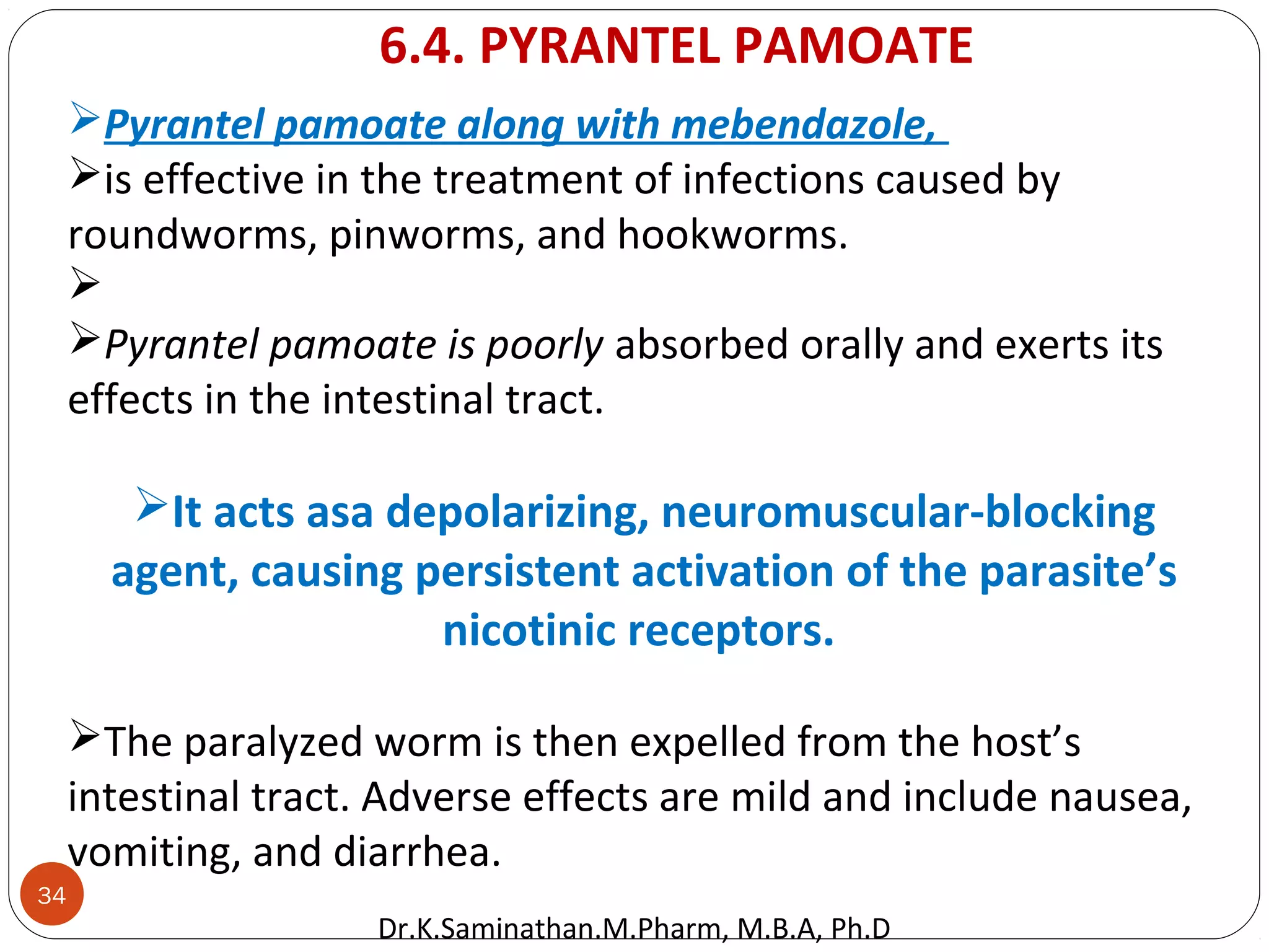 34
Pyrantel pamoate along with mebendazole,
is effective in the treatment of infections caused by
roundworms, pinworms, and hookworms.

Pyrantel pamoate is poorly absorbed orally and exerts its
effects in the intestinal tract.
It acts asa depolarizing, neuromuscular-blocking
agent, causing persistent activation of the parasite’s
nicotinic receptors.
The paralyzed worm is then expelled from the host’s
intestinal tract. Adverse effects are mild and include nausea,
vomiting, and diarrhea.
6.4. PYRANTEL PAMOATE
Dr.K.Saminathan.M.Pharm, M.B.A, Ph.D
 