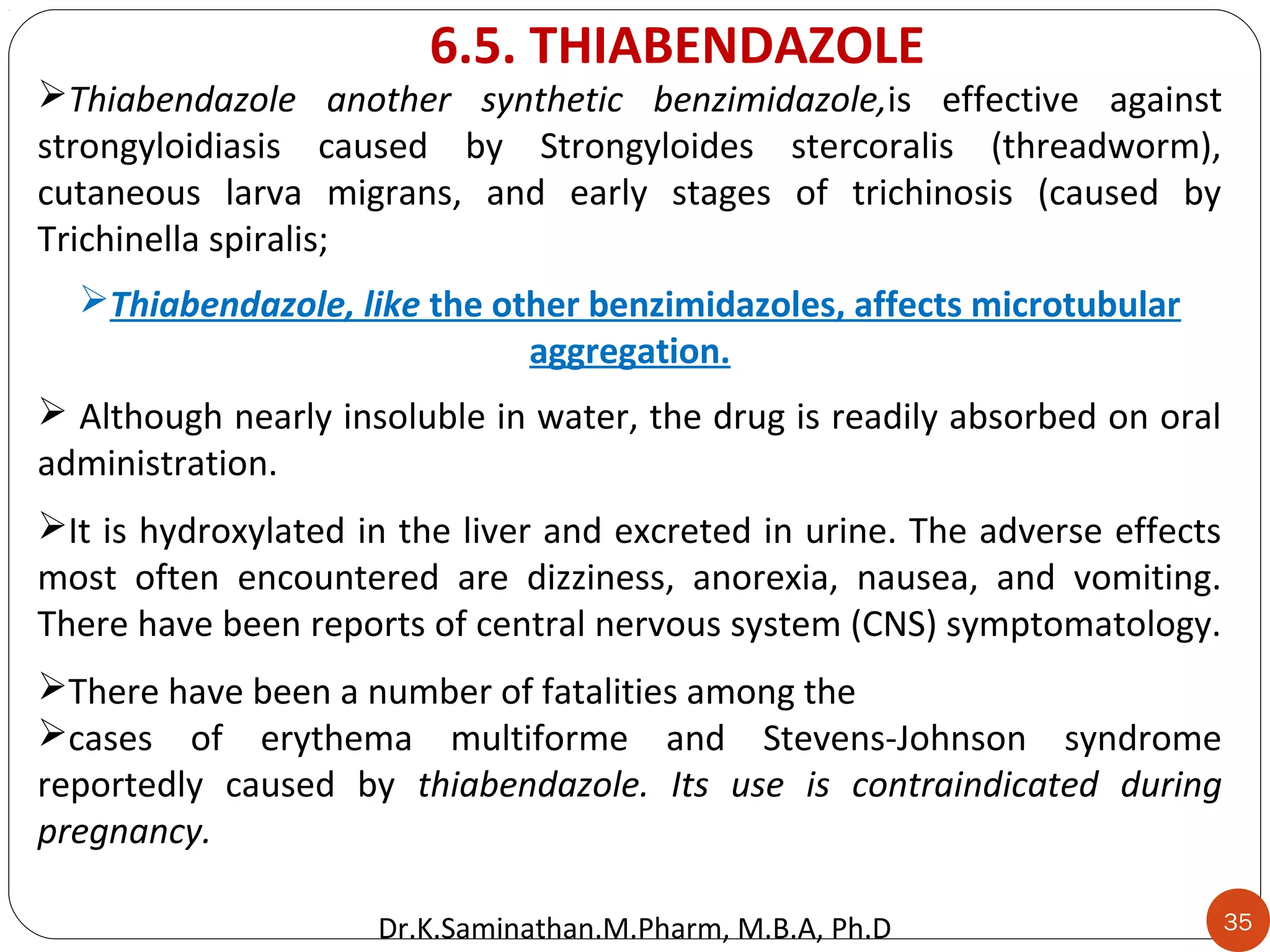 35
Thiabendazole another synthetic benzimidazole,is effective against
strongyloidiasis caused by Strongyloides stercoralis (threadworm),
cutaneous larva migrans, and early stages of trichinosis (caused by
Trichinella spiralis;
Thiabendazole, like the other benzimidazoles, affects microtubular
aggregation.
 Although nearly insoluble in water, the drug is readily absorbed on oral
administration.
It is hydroxylated in the liver and excreted in urine. The adverse effects
most often encountered are dizziness, anorexia, nausea, and vomiting.
There have been reports of central nervous system (CNS) symptomatology.
There have been a number of fatalities among the
cases of erythema multiforme and Stevens-Johnson syndrome
reportedly caused by thiabendazole. Its use is contraindicated during
pregnancy.
6.5. THIABENDAZOLE
Dr.K.Saminathan.M.Pharm, M.B.A, Ph.D
 