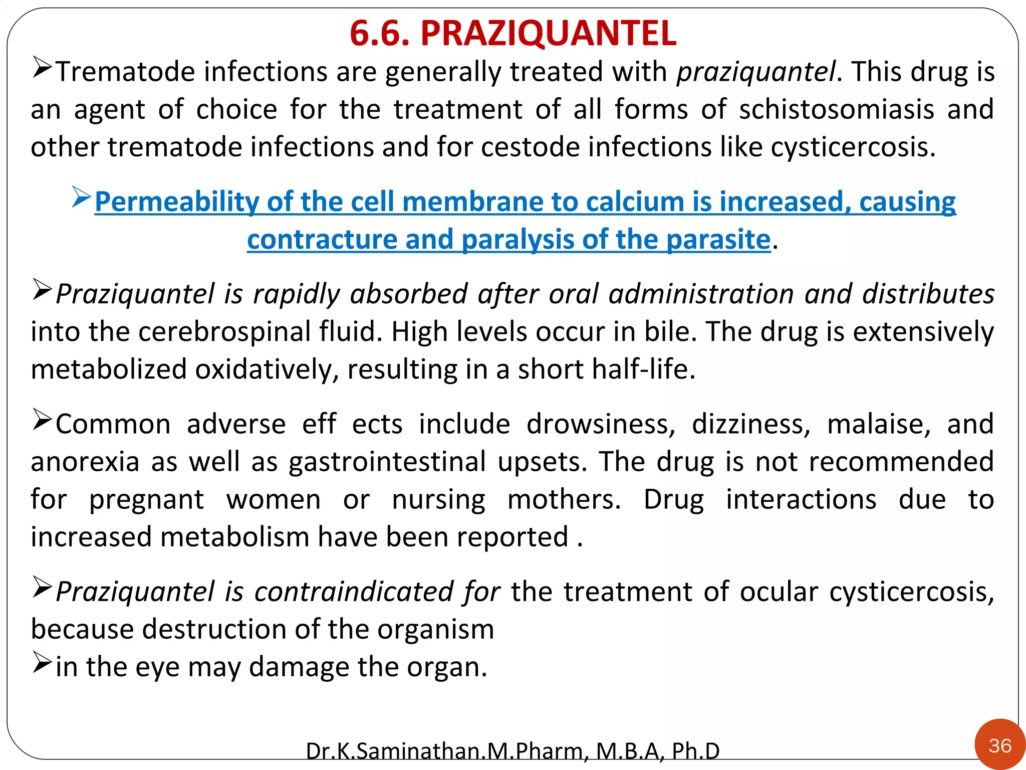 36
Trematode infections are generally treated with praziquantel. This drug is
an agent of choice for the treatment of all forms of schistosomiasis and
other trematode infections and for cestode infections like cysticercosis.
Permeability of the cell membrane to calcium is increased, causing
contracture and paralysis of the parasite.
Praziquantel is rapidly absorbed after oral administration and distributes
into the cerebrospinal fluid. High levels occur in bile. The drug is extensively
metabolized oxidatively, resulting in a short half-life.
Common adverse eff ects include drowsiness, dizziness, malaise, and
anorexia as well as gastrointestinal upsets. The drug is not recommended
for pregnant women or nursing mothers. Drug interactions due to
increased metabolism have been reported .
Praziquantel is contraindicated for the treatment of ocular cysticercosis,
because destruction of the organism
in the eye may damage the organ.
6.6. PRAZIQUANTEL
Dr.K.Saminathan.M.Pharm, M.B.A, Ph.D
 