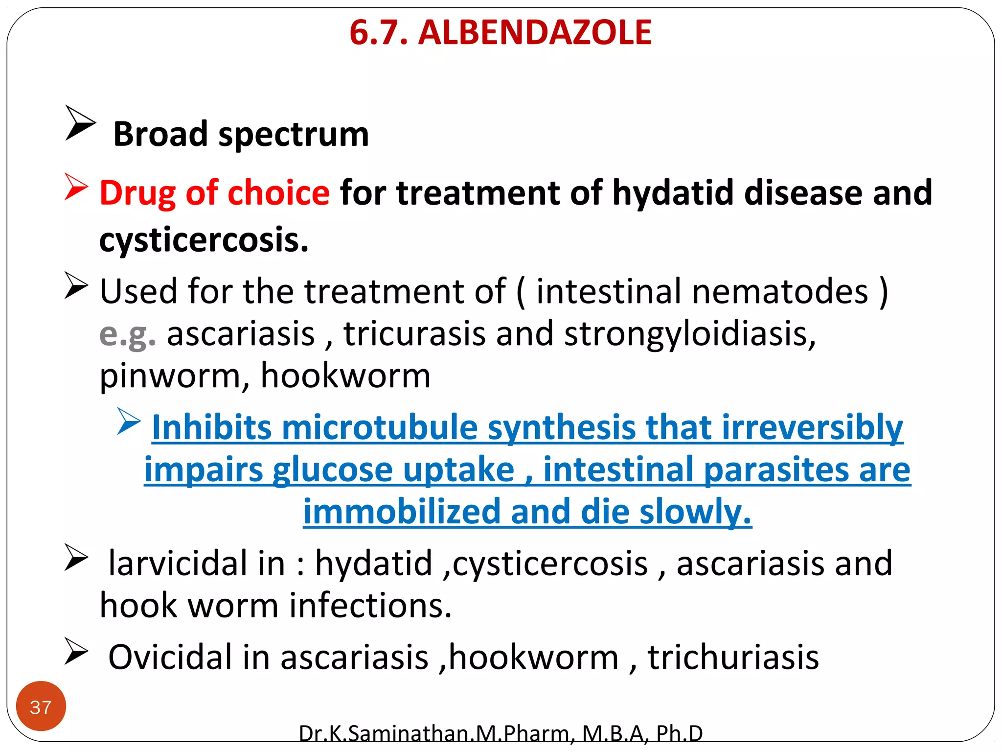 37
 Broad spectrum
 Drug of choice for treatment of hydatid disease and
cysticercosis.
 Used for the treatment of ( intestinal nematodes )
e.g. ascariasis , tricurasis and strongyloidiasis,
pinworm, hookworm
 Inhibits microtubule synthesis that irreversibly
impairs glucose uptake , intestinal parasites are
immobilized and die slowly.
 larvicidal in : hydatid ,cysticercosis , ascariasis and
hook worm infections.
 Ovicidal in ascariasis ,hookworm , trichuriasis
6.7. ALBENDAZOLE
Dr.K.Saminathan.M.Pharm, M.B.A, Ph.D
 