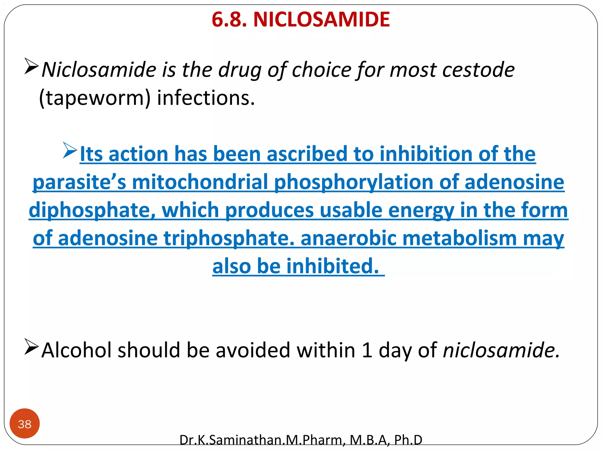 38
Niclosamide is the drug of choice for most cestode
(tapeworm) infections.
Its action has been ascribed to inhibition of the
parasite’s mitochondrial phosphorylation of adenosine
diphosphate, which produces usable energy in the form
of adenosine triphosphate. anaerobic metabolism may
also be inhibited.
Alcohol should be avoided within 1 day of niclosamide.
6.8. NICLOSAMIDE
Dr.K.Saminathan.M.Pharm, M.B.A, Ph.D
 