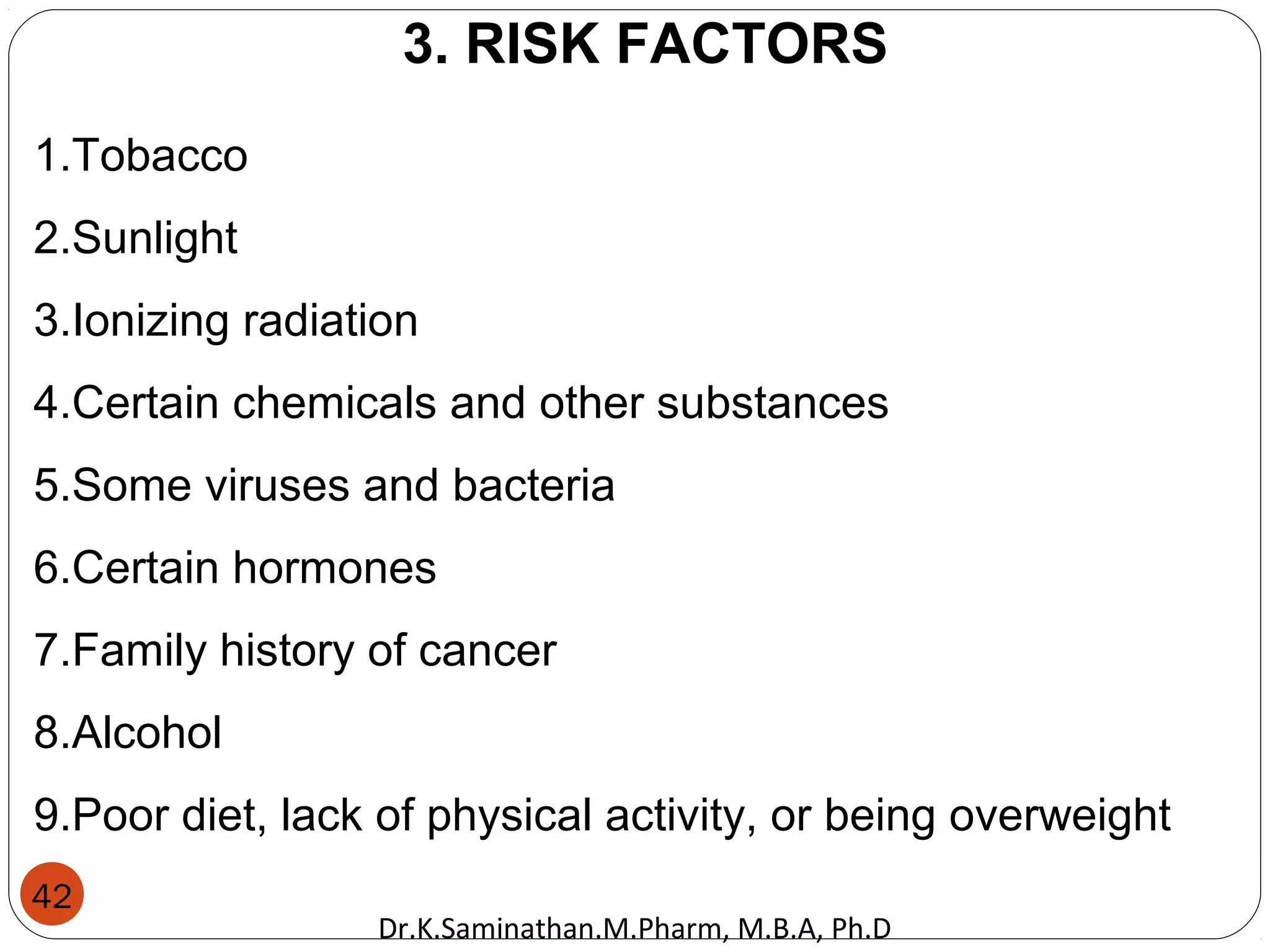 42
3. RISK FACTORS
1.Tobacco
2.Sunlight
3.Ionizing radiation
4.Certain chemicals and other substances
5.Some viruses and bacteria
6.Certain hormones
7.Family history of cancer
8.Alcohol
9.Poor diet, lack of physical activity, or being overweight
Dr.K.Saminathan.M.Pharm, M.B.A, Ph.D
 
