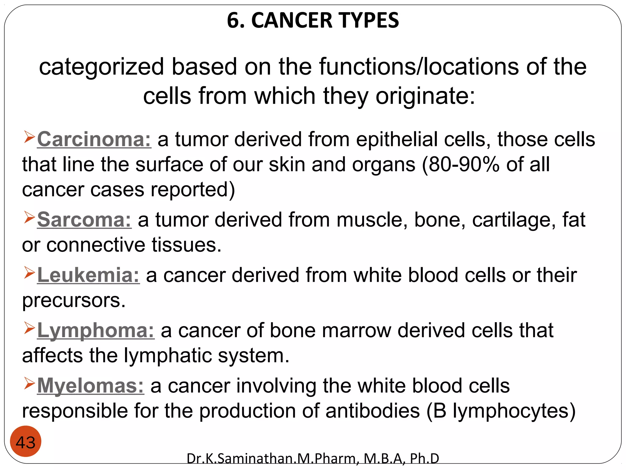 43
categorized based on the functions/locations of the
cells from which they originate:
Carcinoma: a tumor derived from epithelial cells, those cells
that line the surface of our skin and organs (80-90% of all
cancer cases reported)
Sarcoma: a tumor derived from muscle, bone, cartilage, fat
or connective tissues.
Leukemia: a cancer derived from white blood cells or their
precursors.
Lymphoma: a cancer of bone marrow derived cells that
affects the lymphatic system.
Myelomas: a cancer involving the white blood cells
responsible for the production of antibodies (B lymphocytes)
6. CANCER TYPES
Dr.K.Saminathan.M.Pharm, M.B.A, Ph.D
 