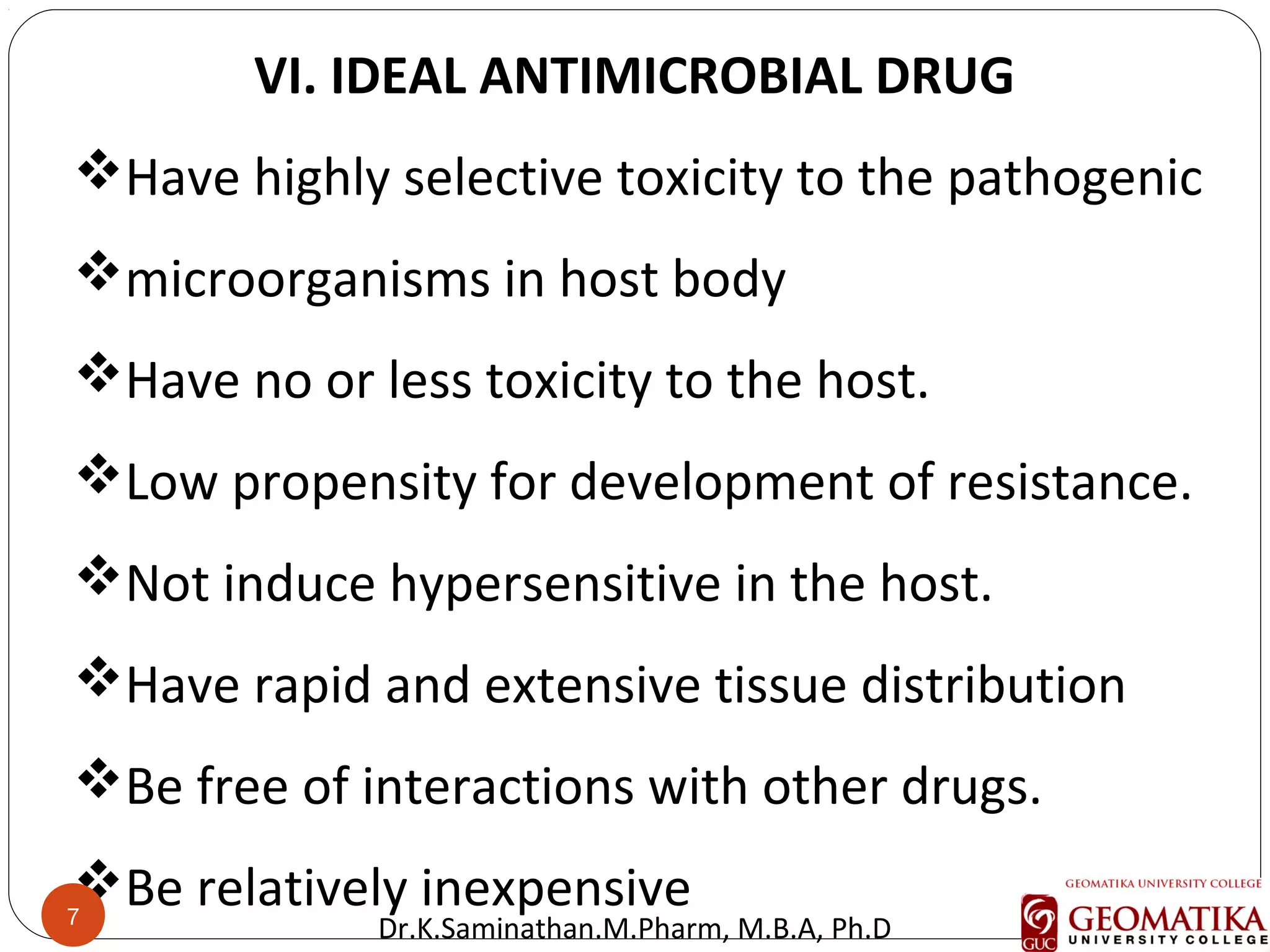 7
VI. IDEAL ANTIMICROBIAL DRUG
Have highly selective toxicity to the pathogenic
microorganisms in host body
Have no or less toxicity to the host.
Low propensity for development of resistance.
Not induce hypersensitive in the host.
Have rapid and extensive tissue distribution
Be free of interactions with other drugs.
Be relatively inexpensive7
Dr.K.Saminathan.M.Pharm, M.B.A, Ph.D
 